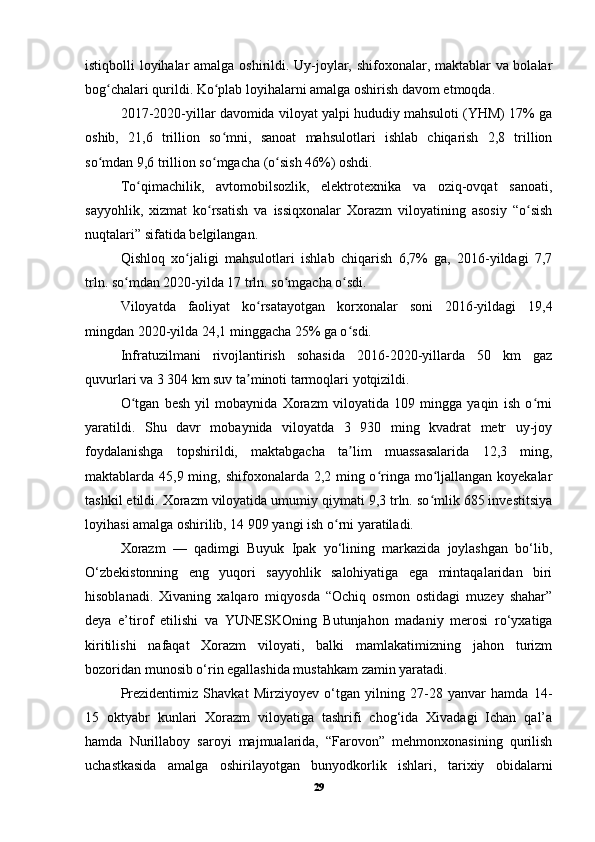 istiqbolli loyihalar amalga oshirildi. Uy-joylar, shifoxonalar, maktablar va bolalar
bog chalari qurildi. Ko plab loyihalarni amalga oshirish davom etmoqda.ʻ ʻ
2017-2020-yillar davomida viloyat yalpi hududiy mahsuloti (YHM) 17% ga
oshib,   21,6   trillion   so mni,   sanoat   mahsulotlari   ishlab   chiqarish   2,8   trillion	
ʻ
so mdan 9,6 trillion so mgacha (o sish 46%) oshdi.	
ʻ ʻ ʻ
To qimachilik,   avtomobilsozlik,   elektrotexnika   va   oziq-ovqat   sanoati,	
ʻ
sayyohlik,   xizmat   ko rsatish   va   issiqxonalar   Xorazm   viloyatining   asosiy   “o sish	
ʻ ʻ
nuqtalari” sifatida belgilangan.
Qishloq   xo jaligi   mahsulotlari   ishlab   chiqarish   6,7%   ga,   2016-yildagi   7,7	
ʻ
trln. so mdan 2020-yilda 17 trln. so mgacha o sdi.	
ʻ ʻ ʻ
Viloyatda   faoliyat   ko rsatayotgan   korxonalar   soni   2016-yildagi   19,4	
ʻ
mingdan 2020-yilda 24,1 minggacha 25% ga o sdi.	
ʻ
Infratuzilmani   rivojlantirish   sohasida   2016-2020-yillarda   50   km   gaz
quvurlari va 3 304 km suv ta minoti tarmoqlari yotqizildi.	
ʼ
O tgan   besh   yil   mobaynida   Xorazm   viloyatida   109   mingga   yaqin   ish   o rni	
ʻ ʻ
yaratildi.   Shu   davr   mobaynida   viloyatda   3   930   ming   kvadrat   metr   uy-joy
foydalanishga   topshirildi,   maktabgacha   ta lim   muassasalarida   12,3   ming,	
ʼ
maktablarda 45,9 ming, shifoxonalarda 2,2 ming o ringa mo ljallangan koyekalar	
ʻ ʻ
tashkil etildi. Xorazm viloyatida umumiy qiymati 9,3 trln. so mlik 685 investitsiya	
ʻ
loyihasi amalga oshirilib, 14 909 yangi ish o rni yaratiladi.	
ʻ
Xorazm   —   qadimgi   Buyuk   Ipak   yo‘lining   markazida   joylashgan   bo‘lib,
O‘zbekistonning   eng   yuqori   sayyohlik   salohiyatiga   ega   mintaqalaridan   biri
hisoblanadi.   Xivaning   xalqaro   miqyosda   “Ochiq   osmon   ostidagi   muzey   shahar”
deya   e’tirof   etilishi   va   YUN Е SKOning   Butunjahon   madaniy   merosi   ro‘yxatiga
kiritilishi   nafaqat   Xorazm   viloyati,   balki   mamlakatimizning   jahon   turizm
bozoridan munosib o‘rin egallashida mustahkam zamin yaratadi.
Prezidentimiz   Shavkat   Mirziyoyev   o‘tgan   yilning   27-28   yanvar   hamda   14-
15   oktyabr   kunlari   Xorazm   viloyatiga   tashrifi   chog‘ida   Xivadagi   Ichan   qal’a
hamda   Nurillaboy   saroyi   majmualarida,   “Farovon”   mehmonxonasining   qurilish
uchastkasida   amalga   oshirilayotgan   bunyodkorlik   ishlari,   tarixiy   obidalarni
29 