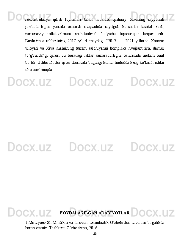 rekonstruksiya   qilish   loyihalari   bilan   tanishib,   qadimiy   Xivaning   sayyohlik
jozibadorligini   yanada   oshirish   maqsadida   sayilgoh   ko‘chalar   tashkil   etish,
zamonaviy   infratuzilmani   shakllantirish   bo‘yicha   topshiriqlar   bergan   edi.
Davlatimiz   rahbarining   2017   yil   4   maydagi   “2017   —   2021   yillarda   Xorazm
viloyati   va   Xiva   shahrining   turizm   salohiyatini   kompleks   rivojlantirish,   dasturi
to‘g‘risida”gi   qarori   bu   boradagi   ishlar   samaradorligini   oshirishda   muhim   omil
bo‘ldi.   Ushbu Dastur ijrosi doirasida bugungi kunda hududda keng ko‘lamli ishlar
olib borilmoqda.
FOYDALANILGAN ADABIYOTLAR
1.Mirziyoev Sh.M. Erkin va farovon, demokratik O’zbekiston davlatini birgalikda
barpo etamiz. Toshkent. O’zbekiston, 2016.
30 