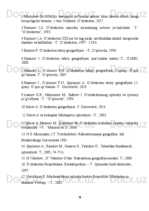 2.Mirziyoev   Sh.M.Milliy   taraqqiyot   yo’limizni   qatiyat   bilan   davom   ettirib,   yangi
bosqichga ko’taramiz. 1-tom Toshkent. O’zbekiston ,2017
3.Karimov   I.A.   O’zbekiston   iqtisodiy   siyosatining   ustuvor   yo’nalishlari.   -T.:
“O’zbekiston”, 1993.
4.Karimov I.A. O’zbekiston XXI asr bo’sag’asida: xavfsizlikka tahdid, barqarorlik
shartlari va kafolatlari. -T.: O’zbekiston, 1997. -110 b.
5. Baratov P. O’zbekiston tabiiy geografiyasi. –T., O’qituvchi, 1996.
6.Hasanov   I.   O’zbekiston   tabiiy   geografiyasi   (ma’ruzalar   matni).-T.,   O’zMU,
2000.
7.Hasanov   I.,   G’ulomov   P.N.   O’zbekiston   tabiiy   geografiyasi   (1-qism).   O’quv
qo’llanma.-T.: O’qituvchi, 2007.
8.Hasanov   I.,   G’ulomov   P.N.,   Qayumov   A.   O’zbekiston   tabiiy   geografiyasi   (2-
qism). O’quv qo’llanma.-T.: Universitet, 2010.
9.Asanov   G.R.,   Nabixonov   M.,   Safarov   I.   O’zbekistonning   iqtisodiy   va   ijtimoiy
jo’g’rofiyasi. -T.: “O’qituvchi”, 1994.
10. Soliev A. O’zbekiston geografiyasi.-T.:Universitet, 2014.
 11. Soliev A va boshqalar Mintaqaviy iqtisodiyot. –T., 2003.
12.Soliev A.,Nazarov M., Qurbonov Sh. O’zbekiston hududlari ijtimoiy -iqtisodiy
rivojlanishi . –T.: “Mumtoz so’z ”, 2010
13. N.S. Mironenko, I.T. Tverdoxlebov. Rekreatsionnaya geografiya. Izd. 
Moskovskogo Universiteta 1981.
14. Qayumov A., Rasulov M., Umarov S., Yakubov O`. Tabiatdan foydalanish
iqtisodiyoti. T., 2005, 74-75 b.
15. H.Vahobov., O’.Yakubov O`tkir. Rekreatsion geografiya asoslari. T., 2008.
16. O`zbekiston Respublikasi. Entsiklopediya. – T.: Qomuslar bosh tahririyati, 
1997.
17. Nuritdinov E. Mejdunarodnoe sotrudnichestvo Respubliki Uzbekistan so 
stranami Yevropi. – T., 2002.
31 