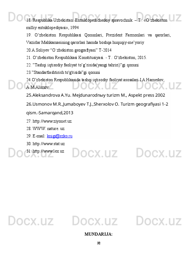 18. Respublika Uzbekistan: Entsiklopedicheskiy spravochnik. – T.: «O`zbekiston 
milliy entsiklopediyasi», 1994
19.   O‘zbekiston   Respublikasi   Qonunlari,   Prezident   Farmonlari   va   qarorlari,
Vazirlar Mahkamasining qarorlari hamda boshqa huquqiy-me’yoriy
20.A.Soliyev “O`zbekiston geografiyasi” T-2014
21. O‘zbekiston Respublikasi Konstitusiyasi. - T.: O‘zbekiston, 2015.
22. ”Tashqi iqtisodiy faoliyat to’g’risida(yangi tahriri)”gi qonuni
23.”Standartlashtirish to'g'risida”gi qonuni
24.O’zbekiston Respublikasida tashqi iqtisodiy faoliyat asosalari I.A.Hamedov,
A.M.Alimov. 
25.Aleksandrova A.Yu. Mejdunarodnыy turizm M., Aspekt press 2002
26.Usmonov M.R.,Jumaboyev T.J.,Sherxolov O. Turizm geografiyasi 1-2 
qism.-Samarqand,2013
27. http://www.ziyonet.uz.
28. WWW. nature. uz.
29. E-mail:  knigi@szko.ru
30. http://www.stat.uz
31. http://www.lex.uz
MUNDARIJA:
32 