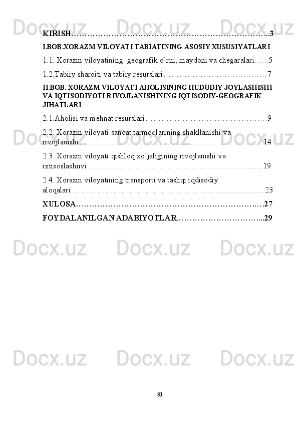 KIRISH………………………………………………………………...3
I.BOB.XORAZM VILOYATI TABIATINING ASOSIY XUSUSIYATLARI
1.1. Xorazm viloyatining  geografik o`rni, maydoni va chegaralari…...5
1.2.Tabiiy sharoiti va tabiiy resurslari…………………………………7
II.BOB. XORAZM VILOYATI AHOLISINING HUDUDIY JOYLASHISHI  
VA IQTISODIYOTI RIVOJLANISHINING IQTISODIY-GEOGRAFIK 
JIHATLARI
2.1.Aholisi va mehnat resurslari……………………………………….9
2.2. Xorazm viloyati sanoat tarmoqlarining shakllanishi va 
rivojlanishi……………………………….…………………………...14
2.3. Xorazm viloyati qishloq xo`jaligining rivojlanishi va 
ixtisoslashuvi………………………………………………………....19
2.4. Xorazm viloyatining transporti va tashqi iqdisodiy 
aloqalari……………………………………………………………….23
XULOSA………………………………………………………….….27
FOYDALANILGAN ADABIYOTLAR…………………………....29
33 