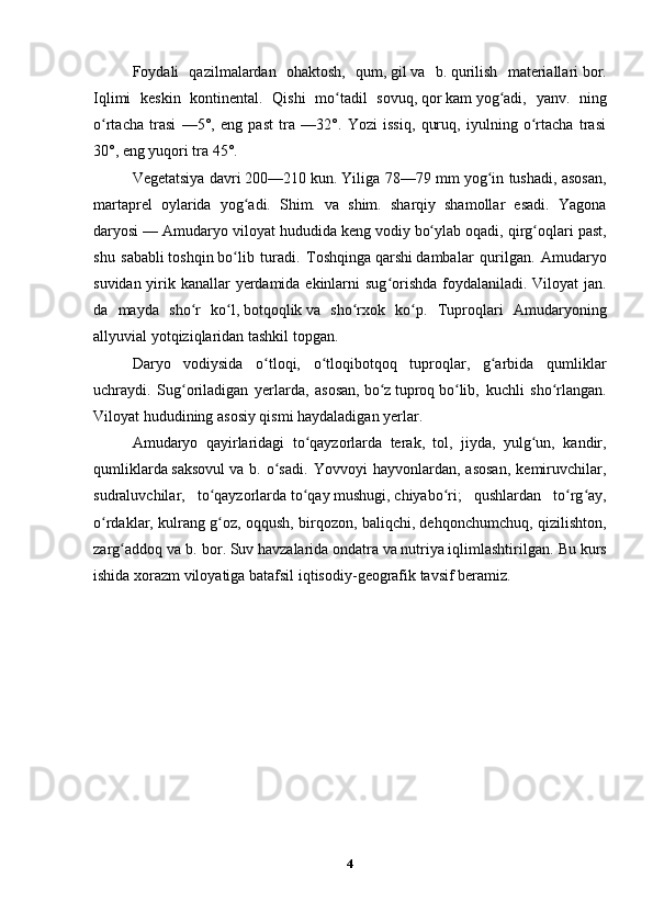 Foydali   qazilmalardan   ohaktosh,   qum,   gil   va   b.   qurilish   materiallari   bor.
Iqlimi   keskin   kontinental.   Qishi   mo tadil   sovuq,ʻ   qor   kam   yog adi,   yanv.   ning	ʻ
o rtacha   trasi   —5°,   eng   past   tra   —32°.   Yozi   issiq,   quruq,   iyulning   o rtacha   trasi	
ʻ ʻ
30°, eng yuqori tra 45°.  
Vegetatsiya davri   200—210   kun . Yiliga 78—79 mm yog in tushadi, asosan,	
ʻ
martaprel   oylarida   yog adi.   Shim.   va   shim.   sharqiy   shamollar   esadi.   Yagona	
ʻ
daryosi — Amudaryo viloyat hududida keng   vodiy   bo ylab oqadi, qirg oqlari past,	
ʻ ʻ
shu   sababli   toshqin   bo lib   turadi.   Toshqinga	
ʻ   qarshi   dambalar   qurilgan.   Amudaryo
suvidan yirik kanallar yerdamida ekinlarni  sug orishda foydalaniladi. Viloyat  jan.	
ʻ
da   mayda   sho r   ko l,	
ʻ ʻ   botqoqlik   va   sho rxok   ko p.   Tuproqlari   Amudaryoning	ʻ ʻ
allyuvial yotqiziqlaridan tashkil topgan. 
Daryo   vodiysida   o tloqi,   o tloqibotqoq   tuproqlar,   g arbida   qumliklar	
ʻ ʻ ʻ
uchraydi.   Sug oriladigan   yerlarda,   asosan,	
ʻ   bo z	ʻ   tuproq   bo lib,   kuchli   sho rlangan.	ʻ ʻ
Viloyat hududining asosiy qismi haydaladigan yerlar. 
Amudaryo   qayirlaridagi   to qayzorlarda   terak,   tol,   jiyda,   yulg un,   kandir,	
ʻ ʻ
qumliklarda   saksovul   va   b.   o sadi.   Yovvoyi   hayvonlardan,   asosan,   kemiruvchilar,	
ʻ
sudraluvchilar,   to qayzorlarda	
ʻ   to qay	ʻ   mushugi,   chiyabo ri	ʻ ;   qushlardan   to rg ay,	ʻ ʻ
o rdaklar, kulrang g oz, oqqush, birqozon, baliqchi, dehqonchumchuq, qizilishton,	
ʻ ʻ
zarg addoq va b. bor.	
ʻ   Suv   havzalarida   ondatra   va   nutriya   iqlimlashtirilgan.  Bu   kurs
ishida   xorazm   viloyatiga   batafsil   iqtisodiy - geografik   tavsif   beramiz .
4 