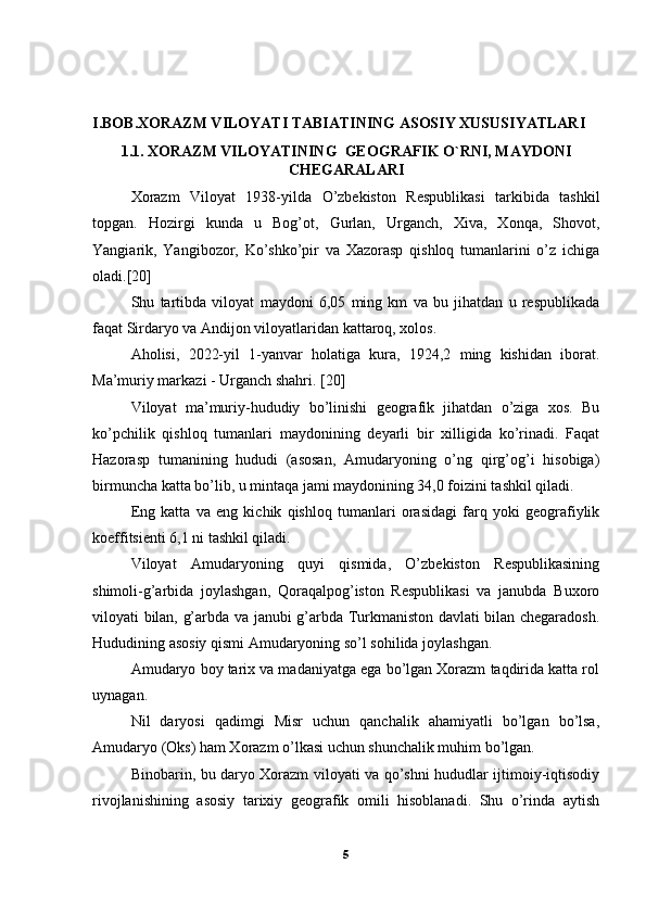 I.BOB.XORAZM VILOYATI TABIATINING ASOSIY XUSUSIYATLARI
1.1. XORAZM VILOYATINING  GEOGRAFIK O`RNI, MAYDONI
CHEGARALARI
Xorazm   Viloyat   1938-yilda   O’zbekiston   Respublikasi   tarkibida   tashkil
topgan.   Hozirgi   kunda   u   Bog’ot,   Gurlan,   Urganch,   Xiva,   Xonqa,   Shovot,
Yangiarik,   Yangibozor,   Ko’shko’pir   va   Xazorasp   qishloq   tumanlarini   o’z   ichiga
oladi.[20] 
Shu   tartibda   viloyat   maydoni   6,05   ming   km   va   bu   jihatdan   u   respublikada
faqat Sirdaryo va Andijon viloyatlaridan kattaroq, xolos. 
Aholisi,   2022-yil   1-yanvar   holatiga   kura,   1924,2   ming   kishidan   iborat.
Ma’muriy markazi - Urganch shahri. [20]
Viloyat   ma’muriy-hududiy   bo’linishi   geografik   jihatdan   o’ziga   xos.   Bu
ko’pchilik   qishloq   tumanlari   maydonining   deyarli   bir   xilligida   ko’rinadi.   Faqat
Hazorasp   tumanining   hududi   (asosan,   Amudaryoning   o’ng   qirg’og’i   hisobiga)
birmuncha katta bo’lib, u mintaqa jami maydonining 34,0 foizini tashkil qiladi. 
Eng   katta   va   eng   kichik   qishloq   tumanlari   orasidagi   farq   yoki   geografiylik
koeffitsienti 6,1 ni tashkil qiladi. 
Viloyat   Amudaryoning   quyi   qismida,   O’zbekiston   Respublikasining
shimoli-g’arbida   joylashgan,   Qoraqalpog’iston   Respublikasi   va   janubda   Buxoro
viloyati bilan, g’arbda va janubi g’arbda Turkmaniston davlati bilan chegaradosh.
Hududining asosiy qismi Amudaryoning so’l sohilida joylashgan. 
Amudaryo boy tarix va madaniyatga ega bo’lgan Xorazm taqdirida katta rol
uynagan. 
Nil   daryosi   qadimgi   Misr   uchun   qanchalik   ahamiyatli   bo’lgan   bo’lsa,
Amudaryo (Oks) ham Xorazm o’lkasi uchun shunchalik muhim bo’lgan. 
Binobarin, bu daryo Xorazm viloyati va qo’shni hududlar ijtimoiy-iqtisodiy
rivojlanishining   asosiy   tarixiy   geografik   omili   hisoblanadi.   Shu   o’rinda   aytish
5 