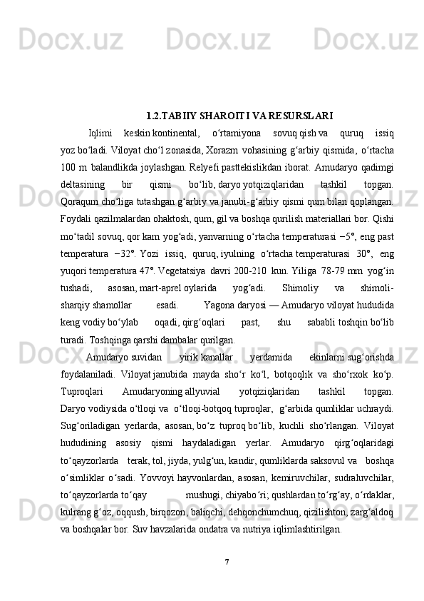 1.2.TABIIY SHAROITI VA RESURSLARI
  Iqlimi   keskin   kontinental ,   o rtamiyona   sovuqʻ   qish   va   quruq   issiq
yoz   bo ladi.	
ʻ   Viloyat   cho l	ʻ   zonasida,   Xorazm   vohasi ning   g arbiy   qismida,   o rtacha	ʻ ʻ
100   m   balandlikda   joylashgan.   Relyef i   pasttekislik dan   iborat.   Amudaryo   qadimgi
delta sining   bir   qismi   bo lib,	
ʻ   daryo   yotqiziqlaridan   tashkil   topgan.
Qoraqum   cho l	
ʻ iga tutashgan g arbiy va janubi-g arbiy qismi	ʻ ʻ   qum   bilan qoplangan.
Foydali qazilmalar dan   ohaktosh ,   qum ,   gil   va boshqa   qurilish materiallari   bor.   Qish i
mo tadil sovuq,	
ʻ   qor   kam yog adi,	ʻ   yanvar ning o rtacha	ʻ   temperatura si −5°, eng past
temperatura   −32°.   Yoz i   issiq,   quruq,   iyul ning   o rtacha	
ʻ   temperatura si   30°,   eng
yuqori   temperatura   47°.   Vegetatsiya   davri   200-210   kun.   Yil iga   78-79   mm   yog in	
ʻ
tushadi,   asosan,   mart - aprel   oy larida   yog adi.   Shimoliy   va   shimoli-	
ʻ
sharqiy   shamol lar   esadi.   Yagona   daryo si   —   Amudaryo   viloyat   hudud ida
keng   vodiy   bo ylab   oqadi,	
ʻ   qirg oq	ʻ lari   past,   shu   sababli   toshqin   bo lib	ʻ
turadi.   Toshqin ga qarshi   damba lar qurilgan.  
Amudaryo   suv idan   yirik   kanal lar   yerdamida   ekinlarni   sug orish	
ʻ da
foydalaniladi.   Viloyat   janubida   mayda   sho r  	
ʻ ko l	ʻ ,   botqoqlik   va   sho rxok	ʻ   ko p.	ʻ
Tuproq lari   Amudaryo ning   allyuvial   yotqiziqlar idan   tashkil   topgan.
Daryo   vodiy sida   o tloqi	
ʻ   va   o tloqi-	ʻ botqoq   tuproq lar,   g arbida	ʻ   qumliklar   uchraydi.
Sug oriladigan   yerlarda,   asosan,	
ʻ   bo z   tuproq	ʻ   bo lib,   kuchli   sho rlangan.  	ʻ ʻ Viloyat
hudud ining   asosiy   qismi   haydaladigan   yerlar.   Amudaryo   qirg oq	
ʻ laridagi
to qay	
ʻ zorlarda   terak ,   tol ,   jiyda ,   yulg un	ʻ ,   kandir ,   qumliklar da   saksovul   va   boshqa
o simliklar	
ʻ   o sadi.   Yovvoyi	ʻ   hayvonlar dan,   asosan,   kemiruvchilar ,   sudraluvchilar ,
to qay	
ʻ zorlarda   to qay   mushugi	ʻ ,   chiyabo ri	ʻ ;   qushlar dan   to rg ay	ʻ ʻ ,   o rdaklar	ʻ ,
kulrang   g oz	
ʻ ,   oqqush ,   birqozon ,   baliqchi ,   dehqonchumchuq ,   qizilishton ,   zarg aldoq	ʻ  
va boshqalar bor.   Suv havzalari da   ondatra   va   nutriya   iqlim lashtirilgan.
7 