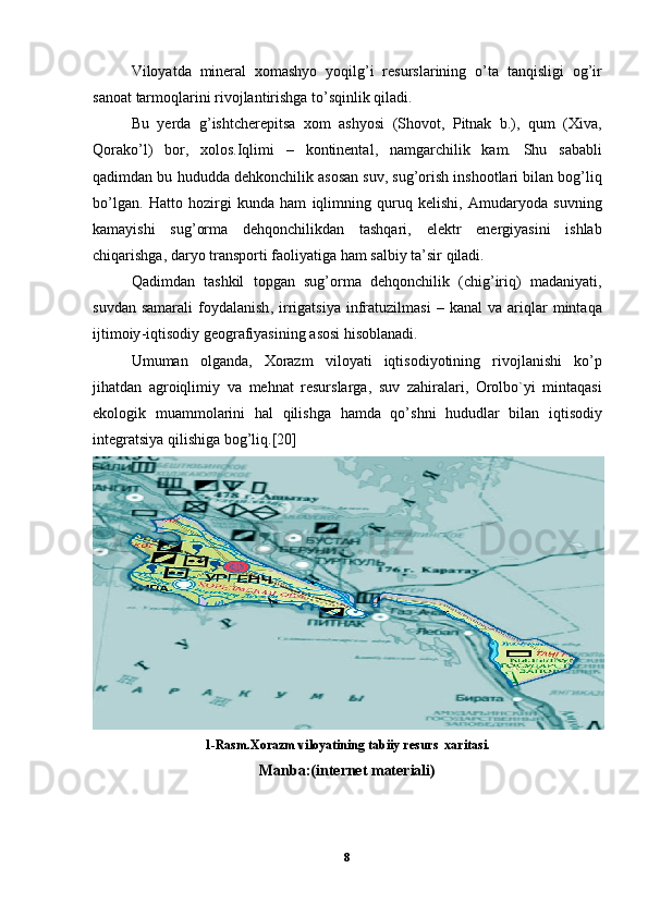 Viloyatda   mineral   xomashyo   yoqilg ’ i   resurslarining   o ’ ta   tanqisligi   og ’ ir
sanoat   tarmoqlarini   rivojlantirishga   to ’ sqinlik   qiladi . 
Bu   yerda   g ’ ishtcherepitsa   xom   ashyosi   ( Shovot ,   Pitnak   b .),   qum   ( Xiva ,
Qorako ’ l )   bor ,   xolos . Iqlimi   –   kontinental ,   namgarchilik   kam .   Shu   sababli
qadimdan   bu   hududda   dehkonchilik   asosan   suv ,  sug ’ orish   inshootlari   bilan   bog ’ liq
bo ’ lgan .   Hatto   hozirgi   kunda   ham   iqlimning   quruq   kelishi ,   Amudaryoda   suvning
kamayishi   sug ’ orma   dehqonchilikdan   tashqari ,   elektr   energiyasini   ishlab
chiqarishga ,  daryo   transporti   faoliyatiga   ham   salbiy   ta ’ sir   qiladi . 
Qadimdan   tashkil   topgan   sug ’ orma   dehqonchilik   ( chig ’ iriq )   madaniyati ,
suvdan   samarali   foydalanish ,   irrigatsiya   infratuzilmasi   –   kanal   va   ariqlar   mintaqa
ijtimoiy - iqtisodiy   geografiyasining   asosi   hisoblanadi .
Umuman   olganda ,   Xorazm   viloyati   iqtisodiyotining   rivojlanishi   ko ’ p
jihatdan   agroiqlimiy   va   mehnat   resurslarga ,   suv   zahiralari ,   Orolbo ` yi   mintaqasi
ekologik   muammolarini   hal   qilishga   hamda   qo ’ shni   hududlar   bilan   iqtisodiy
integratsiya   qilishiga   bog ’ liq .[20]
1-Rasm.Xorazm viloyatining tabiiy resurs  xaritasi.
Manba:(internet materiali)
8 
