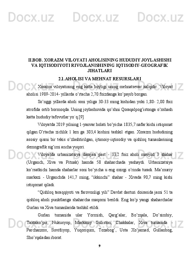 II.BOB. XORAZM VILOYATI AHOLISINING HUDUDIY JOYLASHISHI
VA IQTISODIYOTI RIVOJLANISHINING IQTISODIY-GEOGRAFIK
JIHATLARI
2.1.AHOLISI VA MEHNAT RESURSLARI
Xorazm   viloyatining   eng   katta   boyligi   uning   mehnatsevar   xalqidir.   Viloyat
aholisi 1989-2014- yillarda o’rtacha 2,70 foizdanga ko’payib borgan. 
So’nggi  yillarda aholi soni  yiliga 30-33 ming kishidan  yoki 1,80- 2,00 foiz
atrofida ortib bormoqda. Uning joylashuvida qo’shni Qoraqalpog’istonga o’xshash
katta hududiy tafovutlar yo`q.[9] 
Viloyatda 2019 yilning 1-yanvar holati bo’yicha 1835,7 nafar kishi istiqomat
qilgan.O’rtacha   zichlik   1   km   ga   303,4   kishini   tashkil   etgan.   Xorazm   hududining
asosiy   qismi   bir   tekis   o’zlashtirilgan,   ijtimoiy-iqtisodiy   va   qishloq   tumanlarining
demografik sig’imi ancha yuqori.
Viloyatda   urbanizatsiya   darajasi   past   -   33,2   foiz   aholi   mavjud   3   shahar
(Urganch,   Xiva   va   Pitnak)   hamda   58   shaharchada   yashaydi.   Urbanizatsiya
ko’rsatkichi hamda shaharlar soni bo’yicha u eng oxirgi o’rinda turadi. Ma’muriy
markazi   -   Urganchda   141,7   ming,   “ikkinchi”   shahar   -   Xivada   90,7   ming   kishi
istiqomat qiladi. 
“Qishloq taraqqiyoti va farovonligi yili” Davlat dasturi doirasida jami 51 ta
qishloq aholi punktlariga shaharcha maqomi berildi. Eng ko’p yangi shaharchalar
Gurlan va Xiva tumanlarida tashkil etildi. 
Gurlan   tumanida   ular   Yormish,   Qarg’alar,   Bo’zqala,   Do’simbiy,
Taxtako’pir,   Nukusyop,   Markaziy   Guliston,   Chakkalar,   Xiva   tumanida   -
Parchanxos,   Suvitliyop,   Yuqoriqum,   Tozabog’,   Usta   Xo’jamad,   Gullanbog,
Sho’rqaladan iborat. 
9 