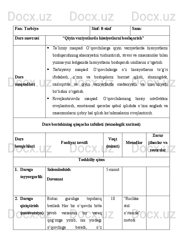 Fan:  Tarbiya Sinf:  8-sinf Sana:
Dars mavzusi “ Qiyin vaziyatlarda hissiyotlarni boshqarish ” 
Dars  
maqsad lar i    Ta limiy   maqsad:   O quvchilarga   qiyin   vaziyatlarda   hissiyotlarniʼ ʻ
boshqarishning ahamiyatini tushuntirish, stress va muammolar bilan
yuzma-yuz kelganida hissiyotlarni boshqarish usullarini o rgatish.	
ʻ
 Tarbiyaviy   maqsad:   O quvchilarga   o z   hissiyotlarini   to g ri	
ʻ ʻ ʻ ʻ
ifodalash,   o zini   va   boshqalarni   hurmat   qilish,   shuningdek,	
ʻ
muloqotda   va   qiyin   vaziyatlarda   madaniyatli   va   mas uliyatli	
ʼ
bo lishni o rgatish.	
ʻ ʻ
 Rivojlantiruvchi   maqsad:   O quvchilarning   hissiy   intellektini	
ʻ
rivojlantirish,   emotsional   qarorlar   qabul   qilishda   o zini   anglash   va	
ʻ
muammolarni ijobiy hal qilish ko nikmalarini rivojlantirish.	
ʻ
Dars borishining qisqacha tafsiloti (texnologik xaritasi)
Dars 
bosqichlari Faoliyat tavsifi Vaqt
(minut) Metodlar Zarur
jihozlar va
resurslar
Tashkiliy qism
1. Darsga 
tayyorgarlik Salomlashish
Davomat 5-minut
2. Darsga 
qiziqtirish 
(motivatsiya) Butun   guruhga   topshiriq
beriladi   Har   bir   o quvchi   bitta	
ʻ
javob   variantini   bir   varaq
qog ozga   yozib,   uni   yoidagi	
ʻ
o quvchiga   beradi,   o z	
ʻ ʻ 1 0 “Ruchka 
stol 
o rtasida” 	
ʻ
metodi 