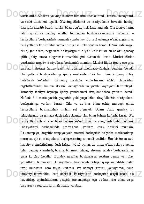 vositalardir. Meditatsiya vaqtida odam fikrlarini tinchlantiradi, stressni kamaytiradi
va   ichki   tinchlikni   topadi.   O zining   fikrlarini   va   hissiyotlarini   bevosita   hozirgiʻ
daqiqada kuzatib borish va ular bilan bog liq holatlarni anglash. O z hissiyotlarini	
ʻ ʻ
tahlil   qilish   va   qanday   omillar   tomonidan   boshqarilayotganini   tushunish   –
hissiyotlarni boshqarishda samarali yondashuv. Bu usul odamga o zini anglash va	
ʻ
hissiyotlarini konstruktiv tarzda boshqarish imkoniyatini beradi. O zini xafalangan
ʻ
his   qilgan   odam,   nega   xafa   bo layotganini   o ylab   ko rishi   va   bu   holatni   qanday	
ʻ ʻ ʻ
qilib   ijobiy   tarzda   o zgartirish   mumkinligini   tushunishi   kerak.   Musbat   fikrlar	
ʻ
yordamida negativ hissiyotlarni boshqarish mumkin. Musbat fikrlar ijobiy energiya
yaratadi,   stressni   kamaytiradi   va   odamni   motivatsiyalashga   yordam   beradi.
Hissiyotlarni   boshqarishning   ijobiy   usullaridan   biri   bu   o zini   ko proq   ijobiy	
ʻ ʻ
holatlarda   ko rishdir.   Jismoniy   mashqlar   endorfinlarni   ishlab   chiqarishni	
ʻ
rag batlantiradi,   bu   esa   stressni   kamaytiradi   va   yaxshi   kayfiyatni   ta minlaydi.	
ʻ ʼ
Jismoniy   faoliyat   hayotga   ijobiy   yondashuvni   rivojlantirishda   yordam   beradi.
Haftada   3-4   marta   yurish,   yugurish   yoki   yoga   bilan   shug ullanish   hissiyotlarni	
ʻ
boshqarishga   yordam   beradi.   Oila   va   do stlar   bilan   ochiq   muloqot   qilish	
ʻ
hissiyotlarni   boshqarishda   muhim   rol   o ynaydi.   Odam   o zini   qanday   his
ʻ ʻ
qilayotganini  va  nimaga  duch kelayotganini   ular  bilan  baham  ko rishi  kerak.  O z	
ʻ ʻ
hissiyotlarini   boshqalar   bilan   baham   ko rish   odamni   yengillashtirishi   mumkin.	
ʻ
Hissiyotlarni   boshqarishda   professional   yordam   kerak   bo lishi   mumkin.	
ʻ
Psixoterapiya,   kognitiv   terapiya   yoki   stressni   boshqarish   bo yicha   maslahatlarga	
ʻ
murojaat   qilish   hissiyotlarni   boshqarishning   samarali   usulidir.   Har   bir   inson   turli
hayotiy qiyinchiliklarga duch keladi. Misol  uchun, bir inson o lim yoki yo qotish
ʻ ʻ
bilan   qanday   kurashadi,   boshqa   bir   inson   ishdagi   stressni   qanday   boshqaradi,   va
yana   ko plab   holatlar.   Bunday   misollar   boshqalarga   yordam   beradi   va   ruhiy	
ʻ
yengillikni   ta minlaydi.	
ʼ   Hissiyotlarni   boshqarish   nafaqat   qisqa   muddatda,   balki
uzoq   muddatda   ham   foyda   keltiradi.   Bu   nafaqat   stressni   kamaytiradi,   balki
umumiy   farovonlikni   ham   oshiradi.   Hissiyotlarni   boshqarish   orqali   odam   o z	
ʻ
hayotidagi   qiyinchiliklarni   yengish   imkoniyatiga   ega   bo ladi,   shu   bilan   birga	
ʻ
barqaror va sog lom turmush tarzini yaratadi.	
ʻ 