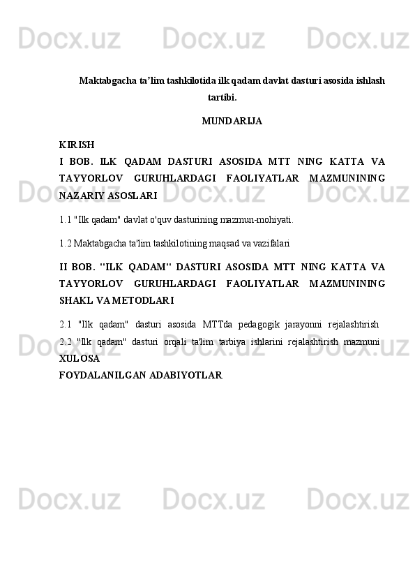 Maktabgacha ta lim tashkilotida ilk qadam davlat dasturi asosida ishlashʼ
tartibi .
MUNDARIJA
KIRISH  
I   BOB.   ILK   QADAM   DASTURI   ASOSIDA   MTT   NING   KATTA   VA
TAYYORLOV   GURUHLARDAGI   FAOLIYATLAR   MAZMUNINING
NAZARIY ASOSLARI  
1.1 "Ilk qadam" davlat o'quv dasturining mazmun-mohiyati. 
1.2 Maktabgacha ta'lim tashkilotining maqsad va vazifalari 
II   BOB.   "ILK   QADAM"   DASTURI   ASOSIDA   MTT   NING   KATTA   VA
TAYYORLOV   GURUHLARDAGI   FAOLIYATLAR   MAZMUNINING
SHAKL VA METODLARI  
2.1   "Ilk   qadam"   dasturi   asosida   MTTda   pedagogik   jarayonni   rejalashtirish  
2.2   "Ilk   qadam"   dasturi   orqali   ta'lim   tarbiya   ishlarini   rejalashtirish   mazmuni  
XULOSA  
FOYDALANILGAN ADABIYOTLAR 
