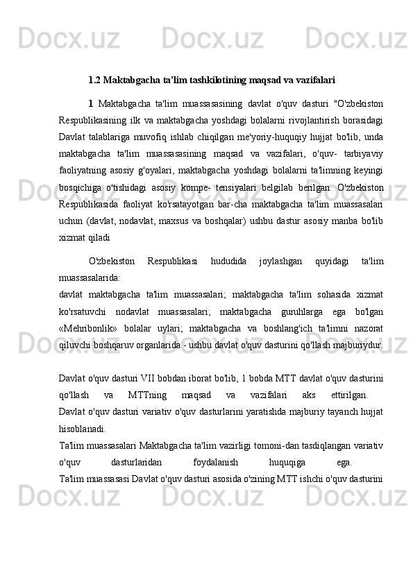 1.2 Maktabgacha ta'lim tashkilotining maqsad va vazifalari
1   Maktabgacha   ta'lim   muassasasining   davlat   o'quv   dasturi   "O'zbekiston
Respublikasining   ilk   va   maktabgacha   yoshdagi   bolalarni   rivojlantirish   borasidagi
Davlat   talablariga   muvofiq   ishlab   chiqilgan   me'yoriy-huquqiy   hujjat   bo'lib,   unda
maktabgacha   ta'lim   muassasasining   maqsad   va   vazifalari,   o'quv-   tarbiyaviy
faoliyatning   asosiy   g'oyalari,   maktabgacha   yoshdagi   bolalarni   ta'limning   keyingi
bosqichiga   o'tishidagi   asosiy   kompe-   tensiyalari   belgilab   berilgan.   O'zbekiston
Respublikasida   faoliyat   ko'rsatayotgan   bar-cha   maktabgacha   ta'lim   muassasalari
uchun   (davlat,   nodavlat,   maxsus   va   boshqalar)   ushbu   dastur   asosiy   manba   bo'lib
xizmat qiladi 
O'zbekiston   Respublikasi   hududida   joylashgan   quyidagi   ta'lim
muassasalarida:  
davlat   maktabgacha   ta'lim   muassasalari;   maktabgacha   ta'lim   sohasida   xizmat
ko'rsatuvchi   nodavlat   muassasalari;   maktabgacha   guruhlarga   ega   bo'lgan
«Mehribonlik»   bolalar   uylari;   maktabgacha   va   boshlang'ich   ta'limni   nazorat
qiluvchi boshqaruv organlarida - ushbu davlat o'quv dasturini qo'llash majburiydur.
Davlat o'quv dasturi VII bobdan iborat bo'lib, 1 bobda MTT davlat o'quv dasturini
qo'llash   va   MTTning   maqsad   va   vazifalari   aks   ettirilgan.  
Davlat o'quv dasturi variativ o'quv dasturlarini yaratishda majburiy tayanch hujjat
hisoblanadi.  
Ta'lim muassasalari Maktabgacha ta'lim vazirligi tomoni-dan tasdiqlangan variativ
o'quv   dasturlaridan   foydalanish   huquqiga   ega.  
Ta'lim muassasasi Davlat o'quv dasturi asosida o'zining MTT ishchi o'quv dasturini 