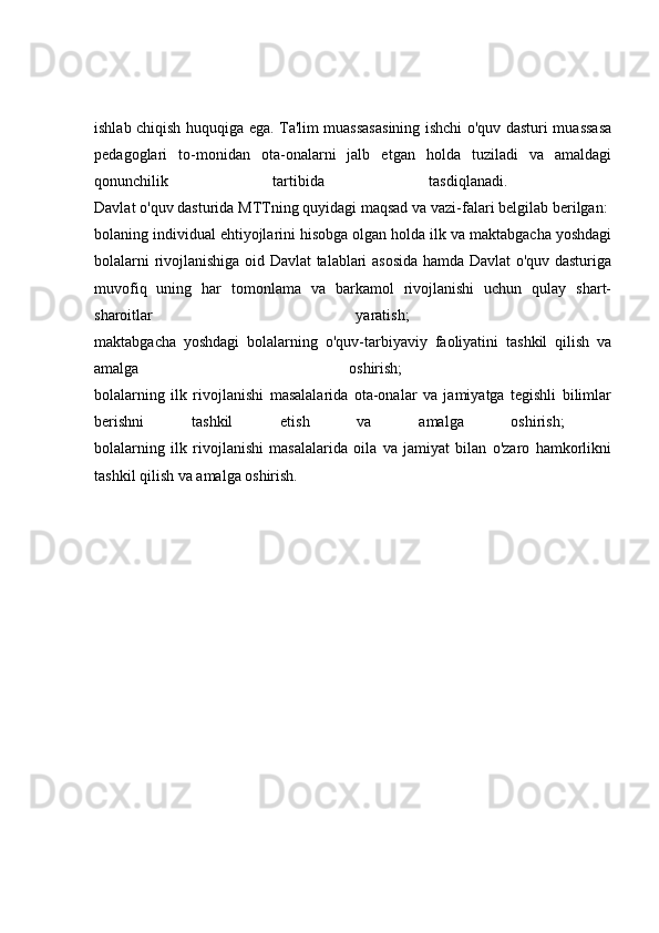 ishlab chiqish huquqiga ega. Ta'lim muassasasining ishchi o'quv dasturi muassasa
pedagoglari   to-monidan   ota-onalarni   jalb   etgan   holda   tuziladi   va   amaldagi
qonunchilik   tartibida   tasdiqlanadi.  
Davlat o'quv dasturida MTTning quyidagi maqsad va vazi-falari belgilab berilgan: 
bolaning individual ehtiyojlarini hisobga olgan holda ilk va maktabgacha yoshdagi
bolalarni rivojlanishiga oid Davlat talablari asosida hamda Davlat o'quv dasturiga
muvofiq   uning   har   tomonlama   va   barkamol   rivojlanishi   uchun   qulay   shart-
sharoitlar   yaratish;  
maktabgacha   yoshdagi   bolalarning   o'quv-tarbiyaviy   faoliyatini   tashkil   qilish   va
amalga   oshirish;  
bolalarning   ilk   rivojlanishi   masalalarida   ota-onalar   va   jamiyatga   tegishli   bilimlar
berishni   tashkil   etish   va   amalga   oshirish;  
bolalarning   ilk   rivojlanishi   masalalarida   oila   va   jamiyat   bilan   o'zaro   hamkorlikni
tashkil qilish va amalga oshirish.  