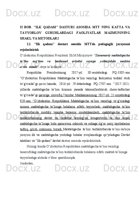 II   BOB.   "ILK   QADAM"   DASTURI   ASOSIDA   MTT   NING   KATTA   VA
TAYYORLOV   GURUHLARDAGI   FAOLIYATLAR   MAZMUNINING
SHAKL VA METODLARI  
2.1   "Ilk   qadam"   dasturi   asosida   MTTda   pedagogik   jarayonni
rejalashtirish  
O‘zbekiston Respublikasi Prezidenti Sh.M.Mirziyoyev   “Zamonaviy maktabgacha
ta’lim	
 	sog‘lom	 	va	 	barkamol	 	avlodni	 	voyaga	 	yetkazishda	 	muhim
o‘rin     tutadi”     deya ta’kidlaydi.
Respublika   Prezidentining   2017-yil   30-sentabrdagi   PQ-3305-son
“O‘zbekiston   Respublikasi   Maktabgacha   ta’lim   vazirligi   faoliyatini   tashkil   etish
to‘g‘risida”gi   qarori   hamda,   2016-yil   29-dekabrdagi   PQ-2707-son   “2017-2021-
yillarda   maktabgacha   ta’lim   tizimini   yanada   takomillashtirish   chora-tadbirlari
to‘g‘risida”gi   qaroriga   muvofiq        Vazirlar   Mahkamasining   2017-yil   21-noyabrdagi   
929-son   “O‘zbekiston   Respublikasi   Maktabgacha   ta’lim   vazirligi   to‘g‘risidagi
nizomi   maktabgacha   ta’limga   bolalarni   sifatli   tayyorlash,   maktabgacha   ta’lim
tashkilotlarida   moddiy   texnika   bazasini   mustahkamlash,   maktabgacha   ta’lim
tashkilotlarining   davlat   va   nodavlat   tarmog‘ini   kengaytirish   va   shu   orqali
maktabgacha   ta’limga   bola   qamrovini   oshirish   va   sohaga   ilg‘or   xorij   tajribalarini
tadbiq   qilish   imkononi   beradi.        Maktabgacha   ta’lim   tashkilotlarida   ta’lim-tarbiya
jarayoni   ilk   va   maktabgacha   yoshdagi   bolalar   rivojlanishiga   qo‘yiladigan   Davlat
talablari va “Ilk qadam” davlat   dasturi asosida rejalashtiriladi.
Hozirgi kunda O‘zbekiston Respublikasi maktabgacha ta’lim vazirligi 
tasarrufidagi maktabgacha ta’lim tashkilotlarida bolalarni sifatli maktab ta’limiga 
tayyorlashga alohida e’tibor qaratilmoqda. 
Jumladan,                                                                                                                                                             
