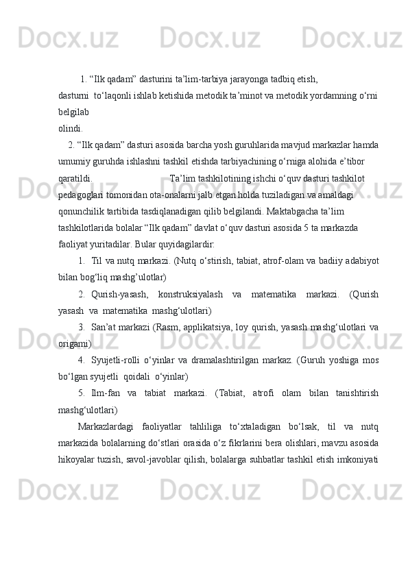   1. “Ilk qadam” dasturini ta’lim-tarbiya jarayonga tadbiq etish, 
dasturni     to‘laqonli ishlab ketishida metodik ta’minot va metodik yordamning o‘rni
belgilab 
olindi.                                                                                                                                                                                                                                                        
        2. “Ilk qadam” dasturi asosida barcha yosh guruhlarida mavjud markazlar hamda
umumiy guruhda ishlashni tashkil etishda tarbiyachining o‘rniga alohida e’tibor 
qaratildi.                                                                 Ta’lim tashkilotining ishchi o‘quv dasturi tashkilot 
pedagoglari tomonidan ota-onalarni jalb etgan holda tuziladigan va amaldagi 
qonunchilik tartibida tasdiqlanadigan qilib belgilandi. Maktabgacha ta’lim 
tashkilotlarida bolalar “Ilk qadam” davlat o‘quv dasturi asosida 5 ta markazda 
faoliyat yuritadilar. Bular quyidagilardir:
1.           Til va nutq markazi. (Nutq o‘stirish, tabiat, atrof-olam va badiiy adabiyot
bilan bog‘liq mashg’ulotlar)
2.           Qurish-yasash,   konstruksiyalash   va   matematika   markazi.   (Qurish
yasash     va     matematika     mashg‘ulotlari)
3.           San’at  markazi  (Rasm,  applikatsiya,  loy qurish,  yasash  mashg‘ulotlari  va
origami)
4.           Syujetli-rolli   o‘yinlar   va   dramalashtirilgan   markaz.   (Guruh   yoshiga   mos
bo‘lgan syujetli     qoidali     o‘yinlar)
5.           Ilm-fan   va   tabiat   markazi.   (Tabiat,   atrofi   olam   bilan   tanishtirish
mashg‘ulotlari)
Markazlardagi   faoliyatlar   tahliliga   to‘xtaladigan   bo‘lsak,   til   va   nutq
markazida bolalarning do‘stlari orasida o‘z fikrlarini bera olishlari, mavzu asosida
hikoyalar tuzish, savol-javoblar qilish, bolalarga suhbatlar tashkil etish imkoniyati 