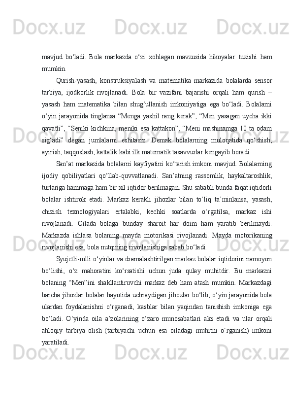 mavjud   bo‘ladi.   Bola   markazda   o‘zi     xohlagan   mavzusida   hikoyalar     tuzishi     ham
mumkin.
Qurish-yasash,   konstruksiyalash   va   matematika   markazida   bolalarda   sensor
tarbiya,   ijodkorlik   rivojlanadi.   Bola   bir   vazifani   bajarishi   orqali   ham   qurish   –
yasash   ham   matematika   bilan   shug‘ullanish   imkoniyatiga   ega   bo‘ladi.   Bolalarni
o‘yin   jarayonida   tinglansa   “Menga   yashil   rang   kerak”,   “Men   yasagan   uycha   ikki
qavatli”,  “Seniki  kichkina,  meniki  esa  kattakon”,  “Meni   mashinamga  10 ta  odam
sig‘adi”   degan   jumlalarni   eshitasiz.   Demak   bolalarning   muloqatida   qo‘shish,
ayirish, taqqoslash, kattalik kabi ilk matematik tasavvurlar kengayib boradi.
San’at  markazida bolalarni  kayfiyatini ko‘tarish imkoni  mavjud. Bolalarning
ijodiy   qobiliyatlari   qo‘llab-quvvatlanadi.   San’atning   rassomlik,   haykaltaroshlik,
turlariga hammaga ham bir xil iqtidor berilmagan. Shu sababli bunda faqat iqtidorli
bolalar   ishtirok   etadi.   Markaz   kerakli   jihozlar   bilan   to‘liq   ta’minlansa,   yasash,
chizish   texnologiyalari   ertalabki,   kechki   soatlarda   o‘rgatilsa,   markaz   ishi
rivojlanadi.   Oilada   bolaga   bunday   sharoit   har   doim   ham   yaratib   berilmaydi.
Markazda   ishlasa   bolaning   mayda   motorikasi   rivojlanadi.   Mayda   motorikaning
rivojlanishi esa, bola nutqining rivojlanishiga sabab bo‘ladi.
Syujetli-rolli o‘yinlar va dramalashtirilgan markaz bolalar iqtidorini namoyon
bo‘lishi,   o‘z   mahoratini   ko‘rsatishi   uchun   juda   qulay   muhitdir.   Bu   markazni
bolaning   “Men”ini   shakllantiruvchi   markaz   deb   ham   atash   mumkin.   Markazdagi
barcha jihozlar bolalar hayotida uchraydigan jihozlar bo‘lib, o‘yin jarayonida bola
ulardan   foydalanishni   o‘rganadi,   kasblar   bilan   yaqindan   tanishish   imkoniga   ega
bo‘ladi.   O‘yinda   oila   a’zolarining   o‘zaro   munosabatlari   aks   etadi   va   ular   orqali
ahloqiy   tarbiya   olish   (tarbiyachi   uchun   esa   oiladagi   muhitni   o‘rganish)   imkoni
yaratiladi. 