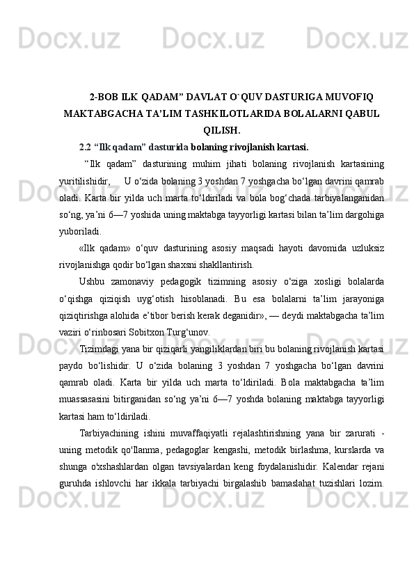 2-BOB   ILK QADAM” DAVLAT O`QUV DASTURIGA MUVOFIQ
MAKTABGACHA TA’LIM TASHKILOTLARIDA BOLALARNI QABUL
QILISH .
2.2  “Ilk qadam” dasturida  bolaning rivojlanish kartasi.
  “Ilk   qadam”   dasturining   muhim   jihati   bolaning   rivojlanish   kartasining
yuritilishidir,     U o‘zida bolaning 3 yoshdan 7 yoshgacha bo‘lgan davrini qamrab
oladi.   Karta   bir   yilda   uch   marta   to‘ldiriladi   va   bola   bog‘chada   tarbiyalanganidan
so‘ng, ya’ni 6—7 yoshida uning maktabga tayyorligi kartasi bilan ta’lim dargohiga
yuboriladi.
«Ilk   qadam»   o‘quv   dasturining   asosiy   maqsadi   hayoti   davomida   uzluksiz
rivojlanishga qodir bo‘lgan shaxsni shakllantirish.
Ushbu   zamonaviy   pedagogik   tizimning   asosiy   o‘ziga   xosligi   bolalarda
o‘qishga   qiziqish   uyg‘otish   hisoblanadi.   Bu   esa   bolalarni   ta’lim   jarayoniga
qiziqtirishga alohida e’tibor berish kerak deganidir», — deydi maktabgacha ta’lim
vaziri o‘rinbosari Sobitxon Turg‘unov.
Tizimdagi yana bir qiziqarli yangiliklardan biri bu bolaning rivojlanish kartasi
paydo   bo‘lishidir.   U   o‘zida   bolaning   3   yoshdan   7   yoshgacha   bo‘lgan   davrini
qamrab   oladi.   Karta   bir   yilda   uch   marta   to‘ldiriladi.   Bola   maktabgacha   ta’lim
muassasasini   bitirganidan   so‘ng   ya’ni   6—7   yoshda   bolaning   maktabga   tayyorligi
kartasi ham to‘ldiriladi.
Tarbiyachining   ishini   muvaffaqiyatli   rejalashtirishning   yana   bir   zarurati   -
uning   metodik   qo'Ilanma,   pedagoglar   kengashi,   metodik   birlashma,   kurslarda   va
shunga   o'xshashlardan   olgan   tavsiyalardan   keng   foydalanishidir.   Kalendar   rejani
guruhda   ishlovchi   har   ikkala   tarbiyachi   birgalashib   bamaslahat   tuzishlari   lozim. 