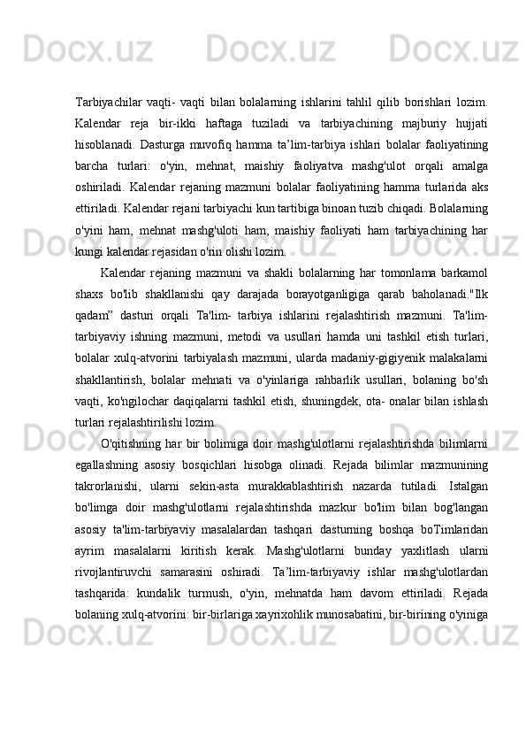 Tarbiyachilar   vaqti-   vaqti   bilan   bolalarning   ishlarini   tahlil   qilib   borishlari   lozim.
Kalendar   reja   bir-ikki   haftaga   tuziladi   va   tarbiyachining   majburiy   hujjati
hisoblanadi.   Dasturga   muvofiq   hamma   ta’lim-tarbiya   ishlari   bolalar   faoliyatining
barcha   turlari:   o'yin,   mehnat,   maishiy   faoliyatva   mashg'ulot   orqali   amalga
oshiriladi.   Kalendar   rejaning   mazmuni   bolalar   faoliyatining   hamma   turlarida   aks
ettiriladi. Kalendar rejani tarbiyachi kun tartibiga binoan tuzib chiqadi. Bolalarning
o'yini   ham,   mehnat   mashg'uloti   ham,   maishiy   faoliyati   ham   tarbiyachining   har
kungi kalendar rejasidan o'rin olishi lozim. 
Kalendar   rejaning   mazmuni   va   shakli   bolalarning   har   tomonlama   barkamol
shaxs   bo'lib   shakllanishi   qay   darajada   borayotganligiga   qarab   baholanadi."Ilk
qadam”   dasturi   orqali   Ta'lim-   tarbiya   ishlarini   rejalashtirish   mazmuni.   Ta'lim-
tarbiyaviy   ishning   mazmuni,   metodi   va   usullari   hamda   uni   tashkil   etish   turlari,
bolalar   xulq-atvorini   tarbiyalash   mazmuni,   ularda   madaniy-gigiyenik   malakalarni
shakllantirish,   bolalar   mehnati   va   o'yinlariga   rahbarlik   usullari,   bolaning   bo'sh
vaqti, ko'ngilochar   daqiqalarni  tashkil  etish,  shuningdek,  ota-  onalar   bilan  ishlash
turlari rejalashtirilishi lozim. 
O'qitishning   har   bir   bolimiga   doir   mashg'ulotlarni   rejalashtirishda   bilimlarni
egallashning   asosiy   bosqichlari   hisobga   olinadi.   Rejada   bilimlar   mazmunining
takrorlanishi,   ularni   sekin-asta   murakkablashtirish   nazarda   tutiladi.   Istalgan
bo'limga   doir   mashg'ulotlarni   rejalashtirishda   mazkur   bo'lim   bilan   bog'langan
asosiy   ta'lim-tarbiyaviy   masalalardan   tashqari   dasturning   boshqa   boTimlaridan
ayrim   masalalarni   kiritish   kerak.   Mashg'ulotlarni   bunday   yaxlitlash   ularni
rivojlantiruvchi   samarasini   oshiradi.   Ta’lim-tarbiyaviy   ishlar   mashg'ulotlardan
tashqarida:   kundalik   turmush,   o'yin,   mehnatda   ham   davom   ettiriladi.   Rejada
bolaning xulq-atvorini: bir-birlariga xayrixohlik munosabatini, bir-birining o'yiniga 