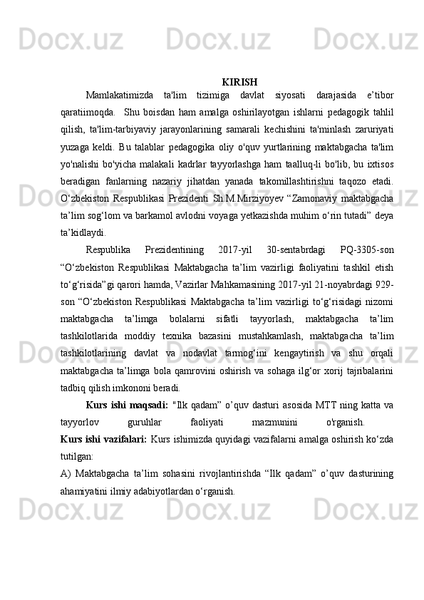 KIRISH
Mamlakatimizda   ta'lim   tizimiga   davlat   siyosati   darajasida   e’tibor
qaratiimoqda.     Shu   boisdan   ham   amalga   oshirilayotgan   ishlarni   pedagogik   tahlil
qilish,   ta'lim-tarbiyaviy   jarayonlarining   samarali   kechishini   ta'minlash   zaruriyati
yuzaga   keldi.   Bu   talablar   pedagogika   oliy   o'quv   yurtlarining   maktabgacha   ta'lim
yo'nalishi   bo'yicha   malakali   kadrlar   tayyorlashga   ham   taalluq-li   bo'lib,   bu   ixtisos
beradigan   fanlarning   nazariy   jihatdan   yanada   takomillashtirishni   taqozo   etadi.
O‘zbekiston   Respublikasi   Prezidenti   Sh.M.Mirziyoyev   “Zamonaviy   maktabgacha
ta’lim sog‘lom va barkamol avlodni voyaga yetkazishda muhim o‘rin tutadi” deya
ta’kidlaydi.  
Respublika   Prezidentining   2017-yil   30-sentabrdagi   PQ-3305-son
“O‘zbekiston   Respublikasi   Maktabgacha   ta’lim   vazirligi   faoliyatini   tashkil   etish
to‘g‘risida”gi qarori hamda, Vazirlar Mahkamasining 2017-yil 21-noyabrdagi 929-
son   “O‘zbekiston   Respublikasi   Maktabgacha   ta’lim   vazirligi   to‘g‘risidagi   nizomi
maktabgacha   ta’limga   bolalarni   sifatli   tayyorlash,   maktabgacha   ta’lim
tashkilotlarida   moddiy   texnika   bazasini   mustahkamlash,   maktabgacha   ta’lim
tashkilotlarining   davlat   va   nodavlat   tarmog‘ini   kengaytirish   va   shu   orqali
maktabgacha   ta’limga   bola   qamrovini   oshirish   va   sohaga   ilg‘or   xorij   tajribalarini
tadbiq qilish imkononi beradi. 
Kurs ishi  maqsadi:   "Ilk qadam”  o’quv dasturi  asosida  MTT  ning katta va
tayyorlov   guruhlar   faoliyati   mazmunini   o'rganish.  
Kurs ishi vazifalari:   Kurs ishimizda quyidagi vazifalarni amalga oshirish ko‘zda
tutilgan: 
A)   Maktabgacha   ta’lim   sohasini   rivojlantirishda   “Ilk   qadam”   o’quv   dasturining
ahamiyatini ilmiy adabiyotlardan o‘rganish.  