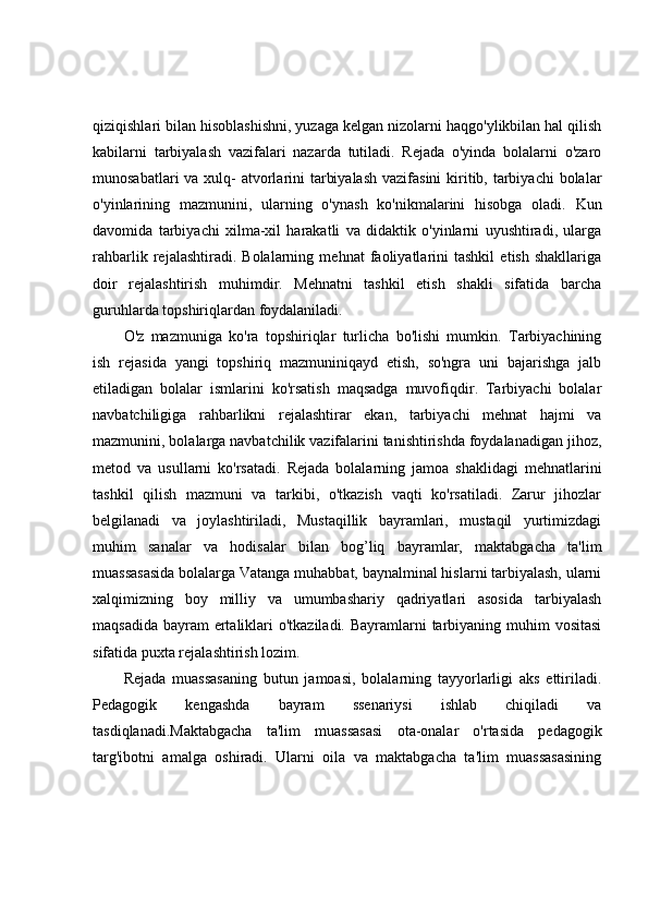 qiziqishlari bilan hisoblashishni, yuzaga kelgan nizolarni haqgo'ylikbilan hal qilish
kabilarni   tarbiyalash   vazifalari   nazarda   tutiladi.   Rejada   o'yinda   bolalarni   o'zaro
munosabatlari  va xulq- atvorlarini  tarbiyalash  vazifasini  kiritib, tarbiyachi  bolalar
o'yinlarining   mazmunini,   ularning   o'ynash   ko'nikmalarini   hisobga   oladi.   Kun
davomida   tarbiyachi   xilma-xil   harakatli   va   didaktik   o'yinlarni   uyushtiradi,   ularga
rahbarlik   rejalashtiradi.   Bolalarning   mehnat   faoliyatlarini   tashkil   etish   shakllariga
doir   rejalashtirish   muhimdir.   Mehnatni   tashkil   etish   shakli   sifatida   barcha
guruhlarda topshiriqlardan foydalaniladi. 
O'z   mazmuniga   ko'ra   topshiriqlar   turlicha   bo'lishi   mumkin.   Tarbiyachining
ish   rejasida   yangi   topshiriq   mazmuniniqayd   etish,   so'ngra   uni   bajarishga   jalb
etiladigan   bolalar   ismlarini   ko'rsatish   maqsadga   muvofiqdir.   Tarbiyachi   bolalar
navbatchiligiga   rahbarlikni   rejalashtirar   ekan,   tarbiyachi   mehnat   hajmi   va
mazmunini, bolalarga navbatchilik vazifalarini tanishtirishda foydalanadigan jihoz,
metod   va   usullarni   ko'rsatadi.   Rejada   bolalarning   jamoa   shaklidagi   mehnatlarini
tashkil   qilish   mazmuni   va   tarkibi,   o'tkazish   vaqti   ko'rsatiladi.   Zarur   jihozlar
belgilanadi   va   joylashtiriladi,   Mustaqillik   bayramlari,   mustaqil   yurtimizdagi
muhim   sanalar   va   hodisalar   bilan   bog’liq   bayramlar,   maktabgacha   ta'lim
muassasasida bolalarga Vatanga muhabbat, baynalminal hislarni tarbiyalash, ularni
xalqimizning   boy   milliy   va   umumbashariy   qadriyatlari   asosida   tarbiyalash
maqsadida bayram ertaliklari o'tkaziladi. Bayramlarni tarbiyaning muhim  vositasi
sifatida puxta rejalashtirish lozim. 
Rejada   muassasaning   butun   jamoasi,   bolalarning   tayyorlarligi   aks   ettiriladi.
Pedagogik   kengashda   bayram   ssenariysi   ishlab   chiqiladi   va
tasdiqlanadi.Maktabgacha   ta'lim   muassasasi   ota-onalar   o'rtasida   pedagogik
targ'ibotni   amalga   oshiradi.   Ularni   oila   va   maktabgacha   ta'lim   muassasasining 