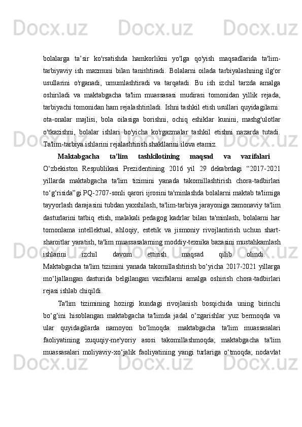 bolalarga   ta’sir   ko'rsatishda   hamkorlikni   yo'lga   qo'yish   maqsadlarida   ta'lim-
tarbiyaviy   ish   mazmuni   bilan   tanishtiradi.   Bolalarni   oilada   tarbiyalashning   ilg'or
usullarini   o'rganadi,   umumlashtiradi   va   tarqatadi.   Bu   ish   izchil   tarzda   amalga
oshiriladi   va   maktabgacha   ta'lim   muassasasi   mudirasi   tomonidan   yillik   rejada,
tarbiyachi tomonidan ham rejalashtiriladi. Ishni tashkil etish usullari quyidagilarni:
ota-onalar   majlisi,   bola   oilasiga   borishni,   ochiq   eshiklar   kunini,   mashg'ulotlar
o'tkazishni,   bolalar   ishlari   bo'yicha   ko'rgazmalar   tashkil   etishni   nazarda   tutadi.
Ta'lim-tarbiya ishlarini rejalashtirish shakllarini ilova etamiz.
Maktabgacha   ta’lim   tashkilotining   maqsad   va   vazifalari  
O‘zbekiston   Respublikasi   Prezidentining   2016   yil   29   dekabrdagi   “2017-2021
yillarda   maktabgacha   ta'lim   tizimini   yanada   takomillashtirish   chora-tadbirlari
to‘g‘risida”gi PQ-2707-sonli qarori ijrosini ta'minlashda bolalarni maktab ta'limiga
tayyorlash darajasini tubdan yaxshilash, ta'lim-tarbiya jarayoniga zamonaviy ta'lim
dasturlarini   tatbiq   etish,   malakali   pedagog   kadrlar   bilan   ta'minlash,   bolalarni   har
tomonlama   intellektual,   ahloqiy,   estetik   va   jismoniy   rivojlantirish   uchun   shart-
sharoitlar yaratish, ta'lim muassasalarning moddiy-texnika bazasini mustahkamlash
ishlarini   izchil   davom   ettirish   maqsad   qilib   olindi.  
Maktabgacha ta'lim tizimini yanada takomillashtirish bo‘yicha 2017-2021 yillarga
mo‘ljallangan   dasturida   belgilangan   vazifalarni   amalga   oshirish   chora-tadbirlari
rejasi ishlab chiqildi.  
Ta'lim   tizimining   hozirgi   kundagi   rivojlanish   bosqichida   uning   birinchi
bo‘g‘ini   hisoblangan   maktabgacha   ta'limda   jadal   o‘zgarishlar   yuz   bermoqda   va
ular   quyidagilarda   namoyon   bo‘lmoqda:   maktabgacha   ta'lim   muassasalari
faoliyatining   xuquqiy-me'yoriy   asosi   takomillashmoqda;   maktabgacha   ta'lim
muassasalari   moliyaviy-xo‘jalik   faoliyatining   yangi   turlariga   o‘tmoqda;   nodavlat 