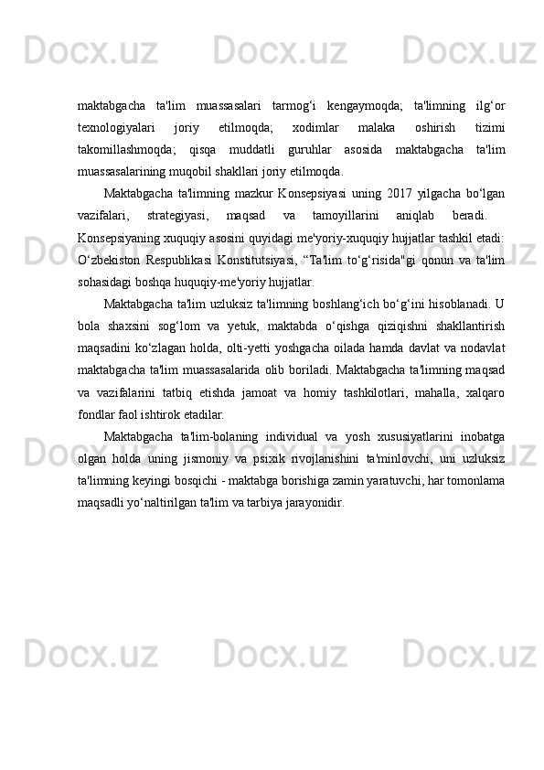 maktabgacha   ta'lim   muassasalari   tarmog‘i   kengaymoqda;   ta'limning   ilg‘or
texnologiyalari   joriy   etilmoqda;   xodimlar   malaka   oshirish   tizimi
takomillashmoqda;   qisqa   muddatli   guruhlar   asosida   maktabgacha   ta'lim
muassasalarining muqobil shakllari joriy etilmoqda.  
Maktabgacha   ta'limning   mazkur   Konsepsiyasi   uning   2017   yilgacha   bo‘lgan
vazifalari,   strategiyasi,   maqsad   va   tamoyillarini   aniqlab   beradi.  
Konsepsiyaning xuquqiy asosini quyidagi me'yoriy-xuquqiy hujjatlar tashkil etadi:
O‘zbekiston   Respublikasi   Konstitutsiyasi,   “Ta'lim   to‘g‘risida"gi   qonun   va   ta'lim
sohasidagi boshqa huquqiy-me'yoriy hujjatlar.  
Maktabgacha  ta'lim uzluksiz ta'limning boshlang‘ich bo‘g‘ini hisoblanadi. U
bola   shaxsini   sog‘lom   va   yetuk,   maktabda   o‘qishga   qiziqishni   shakllantirish
maqsadini   ko‘zlagan   holda,   olti-yetti   yoshgacha   oilada   hamda   davlat   va   nodavlat
maktabgacha ta'lim  muassasalarida  olib boriladi.  Maktabgacha  ta'limning maqsad
va   vazifalarini   tatbiq   etishda   jamoat   va   homiy   tashkilotlari,   mahalla,   xalqaro
fondlar faol ishtirok etadilar.  
Maktabgacha   ta'lim-bolaning   individual   va   yosh   xususiyatlarini   inobatga
olgan   holda   uning   jismoniy   va   psixik   rivojlanishini   ta'minlovchi,   uni   uzluksiz
ta'limning keyingi bosqichi - maktabga borishiga zamin yaratuvchi, har tomonlama
maqsadli yo‘naltirilgan ta'lim va tarbiya jarayonidir.   