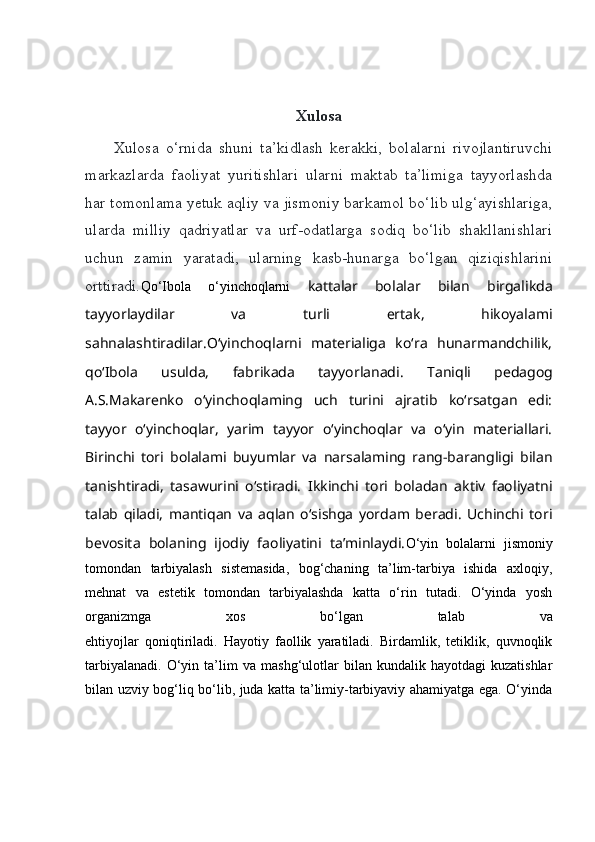 Xulosa
Xulosa   o‘rnida   shuni   ta’kidlash   kerakki,   bolalarni   rivojlantiruvchi
markazlarda   faoliyat   yuritishlari   ularni   maktab   ta’limiga   tayyorlashda
har tomonlama yetuk aqliy va jismoniy barkamol bo‘lib ulg‘ayishlariga,
ularda   milliy   qadriyatlar   va   urf-odatlarga   sodiq   bo‘lib   shakllanishlari
uchun   zamin   yaratadi,   ularning   kasb-hunarga   bo‘lgan   qiziqishlarini
orttiradi. Qo‘Ibola   o‘yinchoqlarni   kattalar   bolalar   bilan   birgalikda
tayyorlaydilar   va   turli   ertak,   hikoyalami
sahnalashtiradilar.O‘yinchoqlarni   materialiga   ko‘ra   hunarmandchilik,
qo‘Ibola   usulda,   fabrikada   tayyorlanadi.   Taniqli   pedagog
A.S.Makarenko   o‘yinchoqlaming   uch   turini   ajratib   ko‘rsatgan   edi:
tayyor   o‘yinchoqlar,   yarim   tayyor   o‘yinchoqlar   va   o‘yin   materiallari.
Birinchi   tori   bolalami   buyumlar   va   narsalaming   rang-barangligi   bilan
tanishtiradi,   tasawurini   o‘stiradi.   Ikkinchi   tori   boladan   aktiv   faoliyatni
talab   qiladi,   mantiqan   va   aqlan   o‘sishga   yordam   beradi.   Uchinchi   tori
bevosita   bolaning   ijodiy   faoliyatini   ta’minlaydi. О‘yin   bolalarni   jismoniy
tomondan   tarbiyalash   sistemasida,   bog‘chaning   ta’lim-tarbiya   ishida   axloqiy,
mehnat   va   estetik   tomondan   tarbiyalashda   katta   о‘rin   tutadi.   О‘yinda   yosh
organizmga   xos   bо‘lgan   talab   va
ehtiyojlar   qoniqtiriladi.   Hayotiy   faollik   yaratiladi.   Birdamlik,   tetiklik,   quvnoqlik
tarbiyalanadi.   О‘yin  ta’lim   va   mashg‘ulotlar   bilan   kundalik  hayotdagi   kuzatishlar
bilan uzviy bog‘liq bо‘lib, juda katta ta’limiy-tarbiyaviy ahamiyatga ega. О‘yinda 