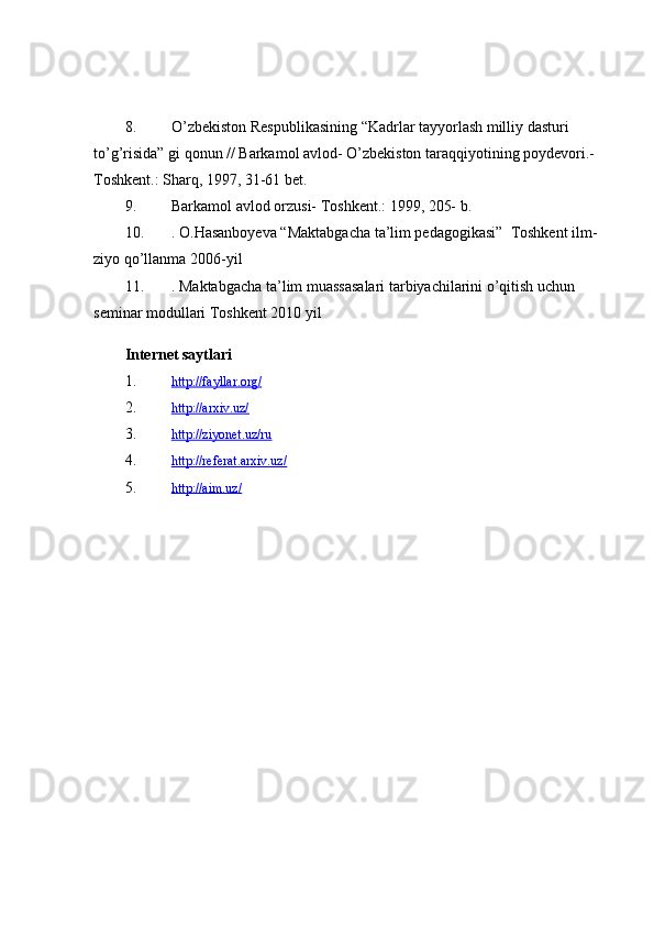 8. O’zbekiston Respublikasining “Kadrlar tayyorlash milliy dasturi 
to’g’risida” gi qonun // Barkamol avlod- O’zbekiston taraqqiyotining poydevori.- 
Toshkent.: Sharq, 1997, 31-61 bet.
9. Barkamol avlod orzusi- Toshkent.: 1999, 205- b.
10. . O.Hasanboyeva “Maktabgacha ta’lim pedagogikasi”  Toshkent ilm-
ziyo qo’llanma 2006-yil
11. . Maktabgacha ta’lim muassasalari tarbiyachilarini o’qitish uchun 
seminar modullari Toshkent 2010 yil
Internet saytlari
1. http://fayllar.org/   
2. http://arxiv.uz/   
3. http://ziyonet.uz/ru   
4. http://referat.arxiv.uz/   
5. http://aim.uz/    