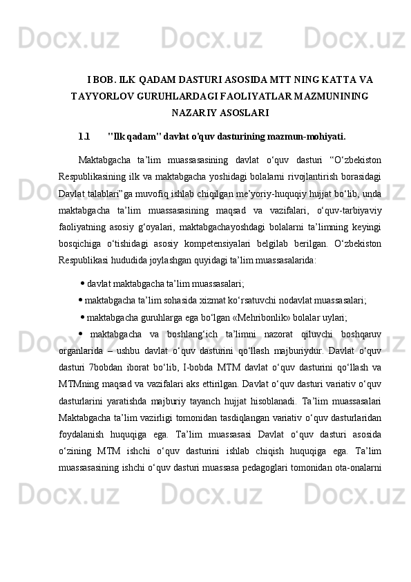 I BOB. ILK QADAM DASTURI ASOSIDA MTT NING KATTA VA
TAYYORLOV GURUHLARDAGI FAOLIYATLAR MAZMUNINING
NAZARIY ASOSLARI  
1.1 "Ilk qadam" davlat o'quv dasturining mazmun-mohiyati. 
Maktabgacha   ta’lim   muassasasining   davlat   o‘quv   dasturi   “O‘zbekiston
Respublikasining  ilk va maktabgacha yoshidagi  bolalarni  rivojlantirish borasidagi
Davlat talablari”ga muvofiq ishlab chiqilgan me’yoriy-huquqiy hujjat bo‘lib, unda
maktabgacha   ta’lim   muassasasining   maqsad   va   vazifalari,   o‘quv-tarbiyaviy
faoliyatning   asosiy   g‘oyalari,   maktabgachayoshdagi   bolalarni   ta’limning   keyingi
bosqichiga   o‘tishidagi   asosiy   kompetensiyalari   belgilab   berilgan.   O‘zbekiston
Respublikasi hududida joylashgan quyidagi ta’lim muassasalarida:
    davlat maktabgacha ta’lim muassasalari; 
  maktabgacha ta’lim sohasida xizmat ko‘rsatuvchi nodavlat muassasalari;
    maktabgacha guruhlarga ega bo‘lgan «Mehribonlik» bolalar uylari; 
   maktabgacha   va   boshlang‘ich   ta’limni   nazorat   qiluvchi   boshqaruv
organlarida   –   ushbu   davlat   o‘quv   dasturini   qo‘llash   majburiydur.   Davlat   o‘quv
dasturi   7bobdan   iborat   bo‘lib,   I-bobda   MTM   davlat   o‘quv   dasturini   qo‘llash   va
MTMning maqsad va vazifalari aks ettirilgan. Davlat o‘quv dasturi variativ o‘quv
dasturlarini   yaratishda   majburiy   tayanch   hujjat   hisoblanadi.   Ta’lim   muassasalari
Maktabgacha ta’lim vazirligi tomonidan tasdiqlangan variativ o‘quv dasturlaridan
foydalanish   huquqiga   ega.   Ta’lim   muassasasi   Davlat   o‘quv   dasturi   asosida
o‘zining   MTM   ishchi   o‘quv   dasturini   ishlab   chiqish   huquqiga   ega.   Ta’lim
muassasasining ishchi o‘quv dasturi muassasa pedagoglari tomonidan ota-onalarni 