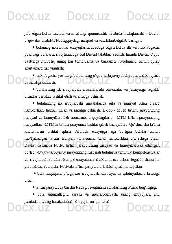 jalb etgan  holda  tuziladi  va  amaldagi   qonunchilik  tartibida  tasdiqlanadi1  .  Davlat
o‘quv dasturidaMTMningquydagi maqsad va vazifalaribelgilab berilgan. 
   bolaning   individual   ehtiyojlarini   hisobga   olgan   holda   ilk   va   maktabgacha
yoshdagi bolalarni rivojlanishiga oid Davlat talablari asosida hamda Davlat o‘quv
dasturiga   muvofiq   uning   har   tomonlama   va   barkamol   rivojlanishi   uchun   qulay
shart-sharoitlar yaratish; 
  maktabgacha yoshdagi bolalarning o‘quv-tarbiyaviy faoliyatini tashkil qilish
va amalga oshirish; 
   bolalarning   ilk   rivojlanishi   masalalarida   ota-onalar   va   jamiyatga   tegishli
bilimlar berishni tashkil etish va amalga oshirish; 
   bolalarning   ilk   rivojlanishi   masalalarida   oila   va   jamiyat   bilan   o‘zaro
hamkorlikni   tashkil   qilish   va   amalga   oshirish.   II-bob:-   MTM   ta’lim   jarayonining
maqsad   va   tamoyillari   deb   nomlanib,   u   quydagilarni:   -MTM   ta’lim   jarayonining
maqsadlari -MTMda ta’lim jarayonini tashkil qilish tamoyillari -Qo‘shimcha ta’lim
xizmatlarini   tashkil   qilish   -Alohida   ehtiyojga   ega   bo‘lgan   bolalar   uchun
mo‘ljallangan   ta’lim   faoliyati   -Ota-onalar   bilan   hamkorlikni   o‘z   ichiga   oladi.
Davlat   dasturida   MTM   ta’lim   jarayonining   maqsad   va   tamoyillariaks   ettirilgan
bo‘lib: -O‘quv-tarbiyaviy jarayonning maqsadi bolalarda umumiy kompetensiyalar
va   rivojlanish   sohalari   kompetensiyalarini   shakllantirish   uchun   tegishli   sharoitlar
yaratishdan iboratdir. MTMda ta’lim jarayonini tashkil qilish tamoyillari:
     bola huquqlari, o‘ziga xos rivojlanish xususiyat  va salohiyatlarini hisobga
olish; 
  ta’lim jarayonida barcha turdagi rivojlanish sohalarining o‘zaro bog‘liqligi; 
   bola   salomatligini   asrash   va   mustahkamlash,   uning   ehtiyojlari,   shu
jumladan, uning harakatlanish ehtiyojlarini qondirish;  