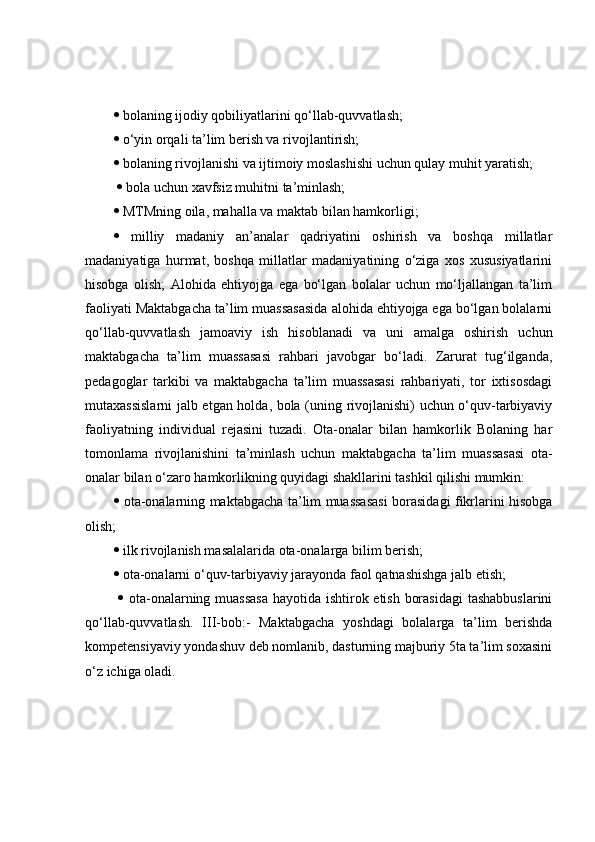   bolaning ijodiy qobiliyatlarini qo‘llab-quvvatlash; 
  o‘yin orqali ta’lim berish va rivojlantirish; 
  bolaning rivojlanishi va ijtimoiy moslashishi uchun qulay muhit yaratish;
    bola uchun xavfsiz muhitni ta’minlash; 
  MTMning oila, mahalla va maktab bilan hamkorligi; 
   milliy   madaniy   an’analar   qadriyatini   oshirish   va   boshqa   millatlar
madaniyatiga   hurmat,   boshqa   millatlar   madaniyatining   o‘ziga   xos   xususiyatlarini
hisobga   olish;   Alohida   ehtiyojga   ega   bo‘lgan   bolalar   uchun   mo‘ljallangan   ta’lim
faoliyati Maktabgacha ta’lim muassasasida alohida ehtiyojga ega bo‘lgan bolalarni
qo‘llab-quvvatlash   jamoaviy   ish   hisoblanadi   va   uni   amalga   oshirish   uchun
maktabgacha   ta’lim   muassasasi   rahbari   javobgar   bo‘ladi.   Zarurat   tug‘ilganda,
pedagoglar   tarkibi   va   maktabgacha   ta’lim   muassasasi   rahbariyati,   tor   ixtisosdagi
mutaxassislarni jalb etgan holda, bola (uning rivojlanishi) uchun o‘quv-tarbiyaviy
faoliyatning   individual   rejasini   tuzadi.   Ota-onalar   bilan   hamkorlik   Bolaning   har
tomonlama   rivojlanishini   ta’minlash   uchun   maktabgacha   ta’lim   muassasasi   ota-
onalar bilan o‘zaro hamkorlikning quyidagi shakllarini tashkil qilishi mumkin: 
   ota-onalarning maktabgacha ta’lim muassasasi borasidagi fikrlarini hisobga
olish; 
  ilk rivojlanish masalalarida ota-onalarga bilim berish; 
  ota-onalarni o‘quv-tarbiyaviy jarayonda faol qatnashishga jalb etish;
     ota-onalarning muassasa  hayotida ishtirok etish borasidagi  tashabbuslarini
qo‘llab-quvvatlash.   III-bob:-   Maktabgacha   yoshdagi   bolalarga   ta’lim   berishda
kompetensiyaviy yondashuv deb nomlanib, dasturning majburiy 5ta ta’lim soxasini
o‘z ichiga oladi.  