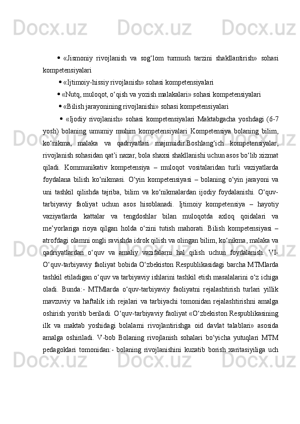    «Jismoniy   rivojlanish   va   sog‘lom   turmush   tarzini   shakllantirish»   sohasi
kompetensiyalari
    «Ijtimoiy-hissiy rivojlanish» sohasi kompetensiyalari 
  «Nutq, muloqot, o‘qish va yozish malakalari» sohasi kompetensiyalari
    «Bilish jarayonining rivojlanishi» sohasi kompetensiyalari
     «Ijodiy   rivojlanish»   sohasi   kompetensiyalari   Maktabgacha   yoshdagi   (6-7
yosh)   bolaning   umumiy   muhim   kompetensiyalari   Kompetensiya   bolaning   bilim,
ko‘nikma,   malaka   va   qadriyatlari   majmuidir.Boshlang‘ich   kompetensiyalar,
rivojlanish sohasidan qat’i nazar, bola shaxsi shakllanishi uchun asos bo‘lib xizmat
qiladi.   Kommunikativ   kompetensiya   –   muloqot   vositalaridan   turli   vaziyatlarda
foydalana   bilish   ko‘nikmasi.   O‘yin   kompetensiyasi   –   bolaning   o‘yin   jarayoni   va
uni   tashkil   qilishda   tajriba,   bilim   va   ko‘nikmalardan   ijodiy   foydalanishi.   O‘quv-
tarbiyaviy   faoliyat   uchun   asos   hisoblanadi.   Ijtimoiy   kompetensiya   –   hayotiy
vaziyatlarda   kattalar   va   tengdoshlar   bilan   muloqotda   axloq   qoidalari   va
me’yorlariga   rioya   qilgan   holda   o‘zini   tutish   mahorati.   Bilish   kompetensiyasi   –
atrofdagi olamni ongli ravishda idrok qilish va olingan bilim, ko‘nikma, malaka va
qadriyatlardan   o‘quv   va   amaliy   vazifalarni   hal   qilish   uchun   foydalanish.   VI-
O‘quv-tarbiyaviy faoliyat bobida O‘zbekiston Respublikasidagi barcha MTMlarda
tashkil etiladigan o‘quv va tarbiyaviy ishlarini tashkil etish masalalarini o‘z ichiga
oladi.   Bunda:-   MTMlarda   o‘quv-tarbiyaviy   faoliyatni   rejalashtirish   turlari   yillik
mavzuviy   va   haftalik   ish   rejalari   va   tarbiyachi   tomonidan   rejalashtirishni   amalga
oshirish yoritib beriladi. O‘quv-tarbiyaviy faoliyat «O‘zbekiston Respublikasining
ilk   va   maktab   yoshidagi   bolalarni   rivojlantirishga   oid   davlat   talablari»   asosida
amalga   oshiriladi.   V-bob   Bolaning   rivojlanish   sohalari   bo‘yicha   yutuqlari   MTM
pedagoklari   tomonidan:-   bolaning   rivojlanishini   kuzatib   borish   xaritasiyiliga   uch 