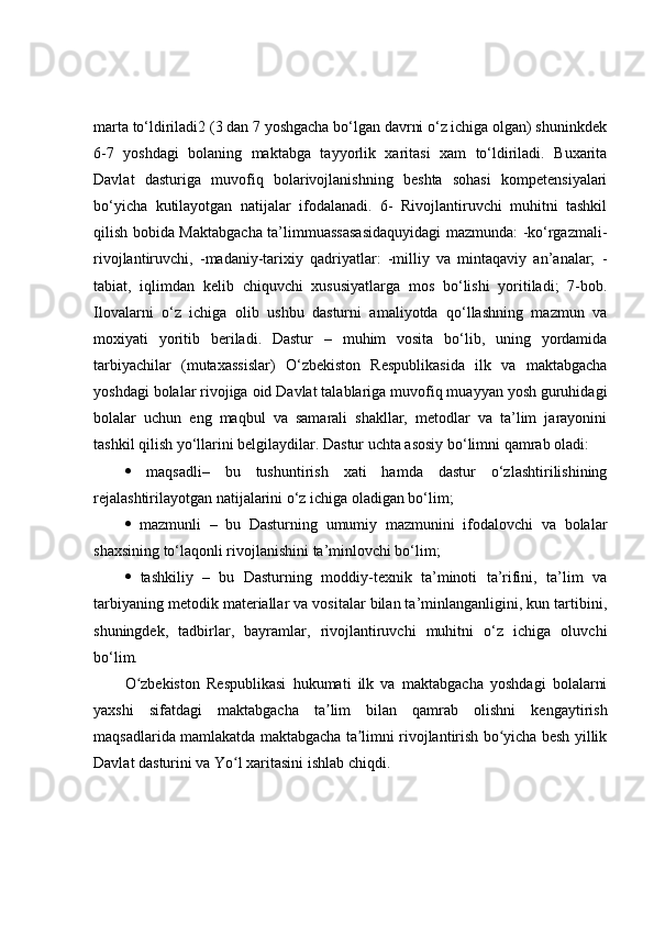 marta to‘ldiriladi2 (3 dan 7 yoshgacha bo‘lgan davrni o‘z ichiga olgan) shuninkdek
6-7   yoshdagi   bolaning   maktabga   tayyorlik   xaritasi   xam   to‘ldiriladi.   Buxarita
Davlat   dasturiga   muvofiq   bolarivojlanishning   beshta   sohasi   kompetensiyalari
bo‘yicha   kutilayotgan   natijalar   ifodalanadi.   6-   Rivojlantiruvchi   muhitni   tashkil
qilish bobida Maktabgacha ta’limmuassasasidaquyidagi  mazmunda: -ko‘rgazmali-
rivojlantiruvchi,   -madaniy-tarixiy   qadriyatlar:   -milliy   va   mintaqaviy   an’analar;   -
tabiat,   iqlimdan   kelib   chiquvchi   xususiyatlarga   mos   bo‘lishi   yoritiladi;   7-bob.
Ilovalarni   o‘z   ichiga   olib   ushbu   dasturni   amaliyotda   qo‘llashning   mazmun   va
moxiyati   yoritib   beriladi.   Dastur   –   muhim   vosita   bo‘lib,   uning   yordamida
tarbiyachilar   (mutaxassislar)   O‘zbekiston   Respublikasida   ilk   va   maktabgacha
yoshdagi bolalar rivojiga oid Davlat talablariga muvofiq muayyan yosh guruhidagi
bolalar   uchun   eng   maqbul   va   samarali   shakllar,   metodlar   va   ta’lim   jarayonini
tashkil qilish yo‘llarini belgilaydilar. Dastur uchta asosiy bo‘limni qamrab oladi: 
   maqsadli–   bu   tushuntirish   xati   hamda   dastur   o‘zlashtirilishining
rejalashtirilayotgan natijalarini o‘z ichiga oladigan bo‘lim; 
   mazmunli   –   bu   Dasturning   umumiy   mazmunini   ifodalovchi   va   bolalar
shaxsining to‘laqonli rivojlanishini ta’minlovchi bo‘lim; 
   tashkiliy   –   bu   Dasturning   moddiy-texnik   ta’minoti   ta’rifini,   ta’lim   va
tarbiyaning metodik materiallar va vositalar bilan ta’minlanganligini, kun tartibini,
shuningdek,   tadbirlar,   bayramlar,   rivojlantiruvchi   muhitni   o‘z   ichiga   oluvchi
bo‘lim.
O zbekiston   Respublikasi   hukumati   ilk   va   maktabgacha   yoshdagi   bolalarniʻ
yaxshi   sifatdagi   maktabgacha   ta lim   bilan   qamrab   olishni   kengaytirish	
ʼ
maqsadlarida mamlakatda maktabgacha ta limni rivojlantirish bo yicha besh yillik	
ʼ ʻ
Davlat dasturini va Yo l xaritasini ishlab chiqdi.	
ʻ 