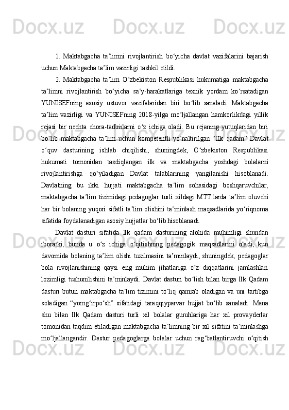 1.   Maktabgacha   ta limni   rivojlantirish   bo yicha   davlat   vazifalarini   bajarishʼ ʻ
uchun Maktabgacha ta lim vazirligi tashkil etildi.	
ʼ
2.   Maktabgacha   ta lim   O zbekiston   Respublikasi   hukumatiga   maktabgacha	
ʼ ʻ
ta limni   rivojlantirish   bo yicha   sa y-harakatlariga   texnik   yordam   ko rsatadigan	
ʼ ʻ ʼ ʻ
YUNISEFning   asosiy   ustuvor   vazifalaridan   biri   bo lib   sanaladi.   Maktabgacha	
ʻ
ta lim   vazirligi   va   YUNISEFning   2018-yilga   mo ljallangan   hamkorlikdagi   yillik	
ʼ ʻ
rejasi   bir   nechta   chora-tadbirlarni   o z   ichiga   oladi.   Bu   rejaning   yutuqlaridan   biri	
ʻ
bo lib   maktabgacha   ta lim   uchun   kompetentli-yo naltirilgan   “Ilk   qadam”   Davlat	
ʻ ʼ ʻ
o quv   dasturining   ishlab   chiqilishi,   shuningdek,   O zbekiston   Respublikasi
ʻ ʻ
hukumati   tomonidan   tasdiqlangan   ilk   va   maktabgacha   yoshdagi   bolalarni
rivojlantirishga   qo yiladigan   Davlat   talablarining   yangilanishi   hisoblanadi.	
ʻ
Davlatning   bu   ikki   hujjati   maktabgacha   ta lim   sohasidagi   boshqaruvchilar,	
ʼ
maktabgacha   ta lim   tizimidagi   pedagoglar   turli   xildagi   MTT	
ʼ   larda   ta lim   oluvchi	ʼ
har bir bolaning yuqori sifatli ta lim olishini ta minlash maqsadlarida yo riqnoma	
ʼ ʼ ʻ
sifatida foydalanadigan asosiy hujjatlar bo lib hisoblanadi.	
ʻ
Davlat   dasturi   sifatida   Ilk   qadam   dasturining   alohida   muhimligi   shundan
iboratki,   bunda   u   o z   ichiga   o qitishning   pedagogik   maqsadlarini   oladi,   kun	
ʻ ʻ
davomida   bolaning   ta lim   olishi   tuzilmasini   ta minlaydi,   shuningdek,   pedagoglar
ʼ ʼ
bola   rivojlanishining   qaysi   eng   muhim   jihatlariga   o z   diqqatlarini   jamlashlari	
ʻ
lozimligi   tushunilishini   ta minlaydi.   Davlat   dasturi   bo lish   bilan  birga  Ilk  Qadam	
ʼ ʻ
dasturi   butun   maktabgacha   ta lim   tizimini   to liq   qamrab   oladigan   va   uni   tartibga	
ʼ ʻ
soladigan   “yomg irpo sh”   sifatidagi   taraqqiyparvar   hujjat   bo lib   sanaladi.   Mana	
ʻ ʻ ʻ
shu   bilan   Ilk   Qadam   dasturi   turli   xil   bolalar   guruhlariga   har   xil   provayderlar
tomonidan  taqdim   etiladigan  maktabgacha  ta limning  bir  xil  sifatini  ta minlashga	
ʼ ʼ
mo ljallangandir.   Dastur   pedagoglarga   bolalar   uchun   rag batlantiruvchi   o qitish	
ʻ ʻ ʻ 