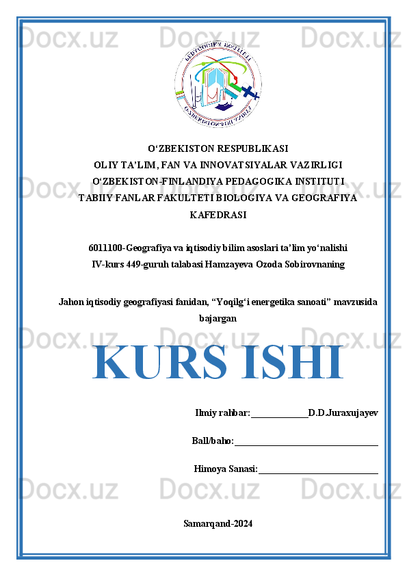 O‘ZBEKISTON RESPUBLIKASI 
OLIY TA’LIM, FAN VA INNOVATSIYALAR VAZIRLIGI
O‘ZBEKISTON-FINLANDIYA PEDAGOGIKA INSTITUTI
TABIIY FANLAR FAKULTETI BIOLOGIYA VA GEOGRAFIYA
KAFEDRASI
6011100-Geografiya va iqtisodiy bilim asoslari ta’lim yo‘nalishi
IV-kurs 449-guruh talabasi Hamzayeva Ozoda Sobirovnaning
Jahon iqtisodiy geografiyasi fanidan, “Yoqilg‘i energetika sanoati” mavzusida
bajargan
KURS ISHI
Ilmiy rahbar:____________D.D.Juraxujayev
Ball/baho:______________________________
Himoya Sanasi:_________________________
Samarqand-2024 