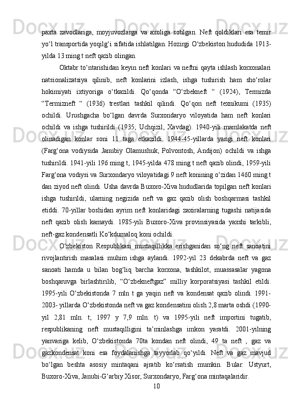 paxta   zavodlariga,   moyjuvozlarga   va   axoliga   sotilgan.   Neft   qoldiklari   esa   temir
yo‘l transportida yoqilg‘i sifatida ishlatilgan. Hozirgi O‘zbekiston hududida 1913 -
yilda 13 ming t neft qazib olingan. 
Oktabr to‘ntarishidan keyin neft konlari va neftni  qayta ishlash korxonalari
natsionalizatsiya   qilinib,   neft   konlarini   izlash,   ishga   tushirish   ham   sho‘rolar
hokimiyati   ixtiyoriga   o‘tkazildi.   Qo‘qonda   “O‘zbekneft   “   (1924),   Termizda
“Termizneft   “   (1936)   trestlari   tashkil   qilindi.   Qo‘qon   neft   texnikumi   (1935)
ochildi.   Urushgacha   bo‘lgan   davrda   Surxondaryo   viloyatida   ham   neft   konlari
ochildi   va   ishga   tushirildi   (1935;   Uchqizil,   Xavdag).   1940-yili   mamlakatda   neft
olinadigan   konlar   soni   11   taga   etkazildi.   1944-45-yillarda   yangi   neft   konlari
(Farg‘ona   vodiysida   Janubiy   Olamushuk,   Polvontosh,   Andijon)   ochildi   va   ishga
tushirildi. 1941-yili 196 ming t, 1945-yilda 478 ming t neft qazib olindi, 1959-yili
Farg‘ona vodiysi va Surxondaryo viloyatidagi 9 neft konining o‘zidan 1460 ming t
dan ziyod neft olindi. Usha davrda Buxoro-Xiva hududlarida topilgan neft konlari
ishga   tushirildi,   ularning   negizida   neft   va   gaz   qazib   olish   boshqarmasi   tashkil
etiddi.   70-yillar   boshidan   ayrim   neft   konlaridagi   zaxiralarning   tugashi   natijasida
neft   qazib   olish   kamaydi.   1985-yili   Buxoro-Xiva   provinsiyasida   yaxshi   tarkibli,
neft-gaz kondensatli Ko‘kdumaloq koni ochildi. 
O‘zbekiston   Respublikasi   mustaqillikka   erishganidan   so‘ng   neft   sanoatini
rivojlantirish   masalasi   muhim   ishga   aylandi.   1992-yil   23   dekabrda   neft   va   gaz
sanoati   hamda   u   bilan   bog‘liq   barcha   korxona,   tashkilot,   muassasalar   yagona
boshqaruvga   birlashtirilib,   “O‘zbekneftgaz”   milliy   korporatsiyasi   tashkil   etildi.
1995 - yili   O‘zbekistonda   7   mln   t   ga   yaqin   neft   va   kondensat   qazib   olindi.   1991-
2003- yillarda O‘zbekistonda neft va gaz kondensatini olish 2,8 marta oshdi (1990-
yil   2,81   mln.   t;   1997   y   7,9   mln.   t)   va   1995-yili   neft   importini   tugatib,
respublikaning   neft   mustaqilligini   ta’minlashga   imkon   yaratdi.   2001-yilning
yanvariga   kelib,   O‘zbekistonda   70ta   kondan   neft   olindi,   49   ta   neft   ,   gaz   va
gazkondensat   koni   esa   foydalanishga   tayyorlab   qo‘yildi.   Neft   va   gaz   mavjud
bo‘lgan   beshta   asosiy   mintaqani   ajratib   ko‘rsatish   mumkin.   Bular:   Ustyurt,
Buxoro-Xiva, Janubi-G‘arbiy Xisor, Surxondaryo, Farg‘ona mintaqalaridir. 
10 