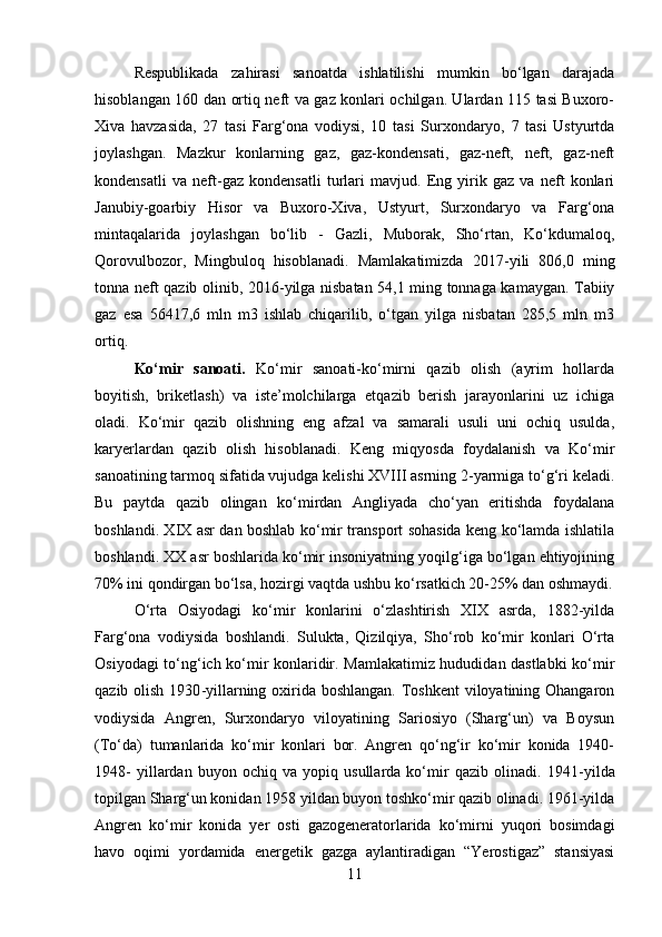 Respublikada   zahirasi   sanoatda   ishlatilishi   mumkin   bo‘lgan   darajada
hisoblangan 160 dan ortiq neft va gaz konlari ochilgan. Ulardan 115 tasi Buxoro-
Xiva   havzasida,   27   tasi   Farg‘ona   vodiysi,   10   tasi   Surxondaryo,   7   tasi   Ustyurtda
joylashgan.   Mazkur   konlarning   gaz,   gaz-kondensati,   gaz-neft,   neft,   gaz-neft
kondensatli   va   neft-gaz   kondensatli   turlari   mavjud.   Eng   yirik   gaz   va   neft   konlari
Janubiy-goarbiy   Hisor   va   Buxoro-Xiva,   Ustyurt,   Surxondaryo   va   Farg‘ona
mintaqalarida   joylashgan   bo‘lib   -   Gazli,   Muborak,   Sho‘rtan,   Ko‘kdumaloq,
Qorovulbozor,   Mingbuloq   hisoblanadi.   Mamlakatimizda   2017 - yili   806,0   ming
tonna neft qazib olinib, 2016 - yilga nisbatan 54,1 ming tonnaga kamaygan. Tabiiy
gaz   esa   56417,6   mln   m3   ishlab   chiqarilib,   o‘tgan   yilga   nisbatan   285,5   mln   m3
ortiq. 
Ko‘mir   sanoati.   Ko‘mir   sanoati-ko‘mirni   qazib   olish   (ayrim   hollarda
boyitish,   briketlash)   va   iste’molchilarga   etqazib   berish   jarayonlarini   uz   ichiga
oladi.   Ko‘mir   qazib   olishning   eng   afzal   va   samarali   usuli   uni   ochiq   usulda,
karyerlardan   qazib   olish   hisoblanadi.   Keng   miqyosda   foydalanish   va   Ko‘mir
sanoatining tarmoq sifatida vujudga kelishi XVIII asrning 2-yarmiga to‘g‘ri keladi.
Bu   paytda   qazib   olingan   ko‘mirdan   Angliyada   cho‘yan   eritishda   foydalana
boshlandi. XIX asr dan boshlab ko‘mir transport sohasida keng ko‘lamda ishlatila
boshlandi. XX asr boshlarida ko‘mir insoniyatning yoqilg‘iga bo‘lgan ehtiyojining
70% ini qondirgan bo‘lsa, hozirgi vaqtda ushbu ko‘rsatkich 20-25% dan oshmaydi.
O‘rta   Osiyodagi   ko‘mir   konlarini   o‘zlashtirish   XIX   asrda,   1882-yilda
Farg‘ona   vodiysida   boshlandi.   Sulukta,   Qizilqiya,   Sho‘rob   ko‘mir   konlari   O‘rta
Osiyodagi to‘ng‘ich ko‘mir konlaridir. Mamlakatimiz hududidan dastlabki ko‘mir
qazib olish 1930 - yillarning oxirida boshlangan. Toshkent  viloyatining Ohangaron
vodiysida   Angren,   Surxondaryo   viloyatining   Sariosiyo   (Sharg‘un)   va   Boysun
(To‘da)   tumanlarida   ko‘mir   konlari   bor.   Angren   qo‘ng‘ir   ko‘mir   konida   1940-
1948-   yillardan   buyon   ochiq   va   yopiq   usullarda   ko‘mir   qazib   olinadi.   1941 - yilda
topilgan Sharg‘un konidan 1958 yildan buyon toshko‘mir qazib olinadi. 1961-yilda
Angren   ko‘mir   konida   yer   osti   gazogeneratorlarida   ko‘mirni   yuqori   bosimdagi
havo   oqimi   yordamida   energetik   gazga   aylantiradigan   “Yerostigaz”   stansiyasi
11 