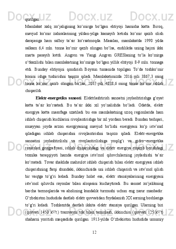 qurilgan.  
Mamlakat   xalq   xo‘jaligining   ko‘mirga   bo‘lgan   ehtiyoji   hamisha   katta.   Biroq,
mavjud   ko‘mir   zahiralarining   yildan-yilga   kamayib   ketishi   ko‘mir   qazib   olish
darajasiga   ham   salbiy   ta’sir   ko‘rsatmoqda.   Masalan,   mamlakatda   1990   yilda
salkam   6,4   mln.   tonna   ko‘mir   qazib   olingan   bo‘lsa,   endilikda   uning   hajmi   ikki
marta   pasayib   ketdi.   Angren   va   Yangi   Angren   GRESlaning   to‘la   ko‘mirga
o‘tkazilishi bilan mamlakatning ko‘mirga bo‘lgan yillik ehtiyoji 8-9 mln. tonnaga
etdi.   Bunday   ehtiyojni   qondirish   Boysun   tumanida   topilgan   To‘da   toshko‘mir
konini   ishga   tushirishni   taqozo   qiladi.   Mamlakatimizda   2016   yili   3867,3   ming
tonna   ko‘mir   qazib   olingan   bo‘lsa,   2017 - yili   4038,6   ming   tonna   ko‘mir   ishlab
chiqarildi. 
Elektr-energetika   sanoati .   Elektrlashtirish   sanoatni   joylashtirishga   g‘oyat
katta   ta’sir   ko‘rsatadi.   Bu   ta’sir   ikki   xil   yo‘nalishda   bo‘ladi.   Odatda,   elektr
energiya   katta   masofaga   uzatiladi   bu   esa   mamlakatning   uzoq   regionlarida   ham
ishlab chiqarish kuchlarini rivojlantirishga bir xil yordam beradi. Bundan tashqari,
muayyan   joyda   arzon   energiyaning   mavjud   bo‘lishi   energiyani   ko‘p   iste’mol
qiladigan   ishlab   chiqarishni   rivojlantirishni   taqozo   qiladi.   Elektr-energetika
sanoatini   joylashtirilishi   va   rivojlantirilishiga   yoqilg‘i   va   gidro¬energetika
resurslari   geografiyasi,   ishlab   chiqarishdagi   va   elektr   energiya   etqazib   berishdagi
texnika   taraqqiyoti   hamda   energiya   iste’mol   qiluvchilarning   joylashishi   ta’sir
ko‘rsatadi. Tovar shaklida mahsulot ishlab chiqarish bilan elektr energiyasi ishlab
chiqarishning   farqi   shundaki,   ikkinchisida   uni   ishlab   chiqarish   va   iste’mol   qilish
bir   vaqtga   to‘g‘ri   keladi.   Bunday   holat   esa,   elektr   stansiyalarining   energiyani
iste’mol   qiluvchi   rayonlar   bilan   aloqasini   kuchaytiradi.   Bu   sanoat   xo‘jalikning
barcha   tarmoqlarida   va   aholining   kundalik   turmushi   uchun   eng   zarur   manbadir.
O‘zbekiston hududida dastlab elektr quvvatidan foydalanish XX asrning boshlariga
to‘g‘ri   keladi.   Toshkentda   dastlab   ikkita   elektr   stansiya   qurilgan.   Ularning   biri
(quvvati   1450   kVt.)   tramvayni   tok   bilan   taminlash,   ikkinchisi   (quvvati   125   kVt)
shaharni   yoritish   maqsadida   qurilgan.   1913-yilda   O‘zbekiston   hududida   umumiy
12 