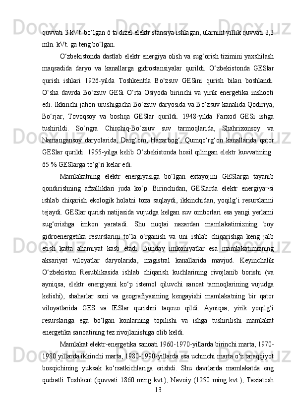 quvvati 3 kVt. bo‘lgan 6 ta dizel elektr stansiya ishlagan, ularnint yillik quvvati 3,3
mln. kVt. ga teng bo‘lgan. 
O‘zbekistonda dastlab elektr energiya olish va sug‘orish tizimini yaxshilash
maqsadida   daryo   va   kanallarga   gidrostansiyalar   qurildi.   O‘zbekistonda   GESlar
qurish   ishlari   1926 - yilda   Toshkentda   Bo‘zsuv   GESini   qurish   bilan   boshlandi.
O‘sha   davrda   Bo‘zsuv   GESi   O‘rta   Osiyoda   birinchi   va   yirik   energetika   inshooti
edi. Ikkinchi jahon urushigacha Bo‘zsuv daryosida va Bo‘zsuv kanalida Qodiriya,
Bo‘rjar,   Tovoqsoy   va   boshqa   GESlar   qurildi.   1948-yilda   Farxod   GESi   ishga
tushirildi.   So‘ngra   Chirchiq-Bo‘zsuv   suv   tarmoqlarida,   Shahrixonsoy   va
Namangansoy   daryolarida,   Darg‘om,   Hazarbog‘,   Qumqo‘rg‘on   kanallarida   qator
GESlar qurildi. 1955 - yilga kelib O‘zbekistonda  hosil  qilingan elektr  kuvvatining  
65 % GESlarga to‘g‘ri kelar edi. 
Mamlakatning   elektr   energiyasiga   bo‘lgan   extayojini   GESlarga   tayanib
qondirishning   afzalliklari   juda   ko‘p.   Birinchidan,   GESlarda   elektr   energiya¬si
ishlab   chiqarish   ekologik   holatni   toza   saqlaydi,   ikkinchidan,   yoqilg‘i   resurslarini
tejaydi. GESlar qurish natijasida vujudga kelgan suv omborlari esa yangi yerlarni
sug‘orishga   imkon   yaratadi.   Shu   nuqtai   nazardan   mamlakatimizning   boy
gidroenergetika   resurslarini   to‘la   o‘rganish   va   uni   ishlab   chiqarishga   keng   jalb
etish   katta   ahamiyat   kasb   etadi.   Bunday   imkoniyatlar   esa   mamlakatimizning
aksariyat   viloyatlar   daryolarida,   magistral   kanallarida   mavjud.   Keyinchalik
O‘zbekiston   Resublikasida   ishlab   chiqarish   kuchlarining   rivojlanib   borishi   (va
ayniqsa,   elektr   energiyani   ko‘p   istemol   qiluvchi   sanoat   tarmoqlarining   vujudga
kelishi),   shaharlar   soni   va   geografiyasining   kengayishi   mamlakatning   bir   qator
viloyatlarida   GES   va   IESlar   qurishni   taqozo   qildi.   Ayniqsa,   yirik   yoqilg‘i
resurslariga   ega   bo‘lgan   konlarning   topilishi   va   ishga   tushirilishi   mamlakat
energetika sanoatining tez rivojlanishiga olib keldi. 
Mamlakat elektr-energetika sanoati 1960-1970-yillarda birinchi marta, 1970-
1980 yillarda ikkinchi marta, 1980-1990-yillarda esa uchinchi marta o‘z taraqqiyot
bosqichining   yuksak   ko‘rsatkichlariga   erishdi.   Shu   davrlarda   mamlakatda   eng
qudratli   Toshkent   (quvvati   1860   ming   kvt.),   Navoiy   (1250   ming   kvt.),   Taxiatosh
13 