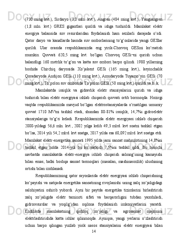 (730   ming   kvt.),   Sirdaryo   (3,0   mln.   kvt.),   Angren   (484   ming   kvt.),   Yangiangren
(1,8   mln.   kvt.)   GRES   gigantlari   qurildi   va   ishga   tushirildi.   Mamlakat   elektr
energiya   balansida   suv   resurslaridan   foydalanish   ham   sezilarli   darajada   o‘sdi.
Qator   daryo   va   kanallarda   hamda   suv   omborlarining   to‘g‘onlarida   yangi   GESlar
qurildi.   Ular   orasida   respublikamizda   eng   yirik-Chorvoq   GESini   ko‘rsatish
mumkin.   Quvvati   620,5   ming   kvt.   bo‘lgan   Chorvoq   GESi¬ni   qurish   uchun
balandligi  160  metrlik  to‘g‘on va  katta  suv  ombori   barpo  qilindi.  1980 yillarning
boshida   Chirchiq   daryosida   Xo‘jakent   GESi   (165   ming   kvt.),   keyinchalik
Qoradaryoda Andijon GESi (110 ming kvt.), Amudaryoda Tuyamo‘yin GESi  (70
ming kvt.), To‘polon suv omborida To‘polon GESi (50 ming kvt.) qurildi va h. k. 
Mamlakatda   issiqlik   va   gidravlik   elektr   stansiyalarini   qurish   va   ishga
tushirish   bilan   elektr   energiyasi   ishlab   chiqarish   quvvati   ortib   bormoqda.   Hozirgi
vaqtda   respublikamizda   mavjud   bo‘lgan   elektrostansiyalarda   o‘rnatilgan   umumiy
quvvat   1710   MVtni   tashkil   etadi,   shundan   80-81%   issiqlik,   14,7%i   gidroelektr
stansiyalariga   to‘g‘ri   keladi.   Respublikamizda   elektr   energiyasi   ishlab   chiqarish
2000-yildagi   56,6   mln.   kvt.,   2002   yilga   kelib   49,3   mlrd.   kvt   soatni   tashkil   etgan
bo‘lsa, 2014 yili 54,2 mlrd. kvt soatga, 2017 yilda esa 60,092 mlrd. kvt soatga etdi.
Mamlakat elektr-energetika sanoati 1995 yilda jami sanoat mahsulotining 14,8%ni
tashkil   etgan   holda   2014-yili   bu   ko‘rsatkich   7,5%ni   tashkil   qildi.   Bu   birinchi
navbatda   mamlakatda   elektr-energiya   ishlab   chiqarish   salmog‘ining   kamayishi
bilan   emas,   balki   boshqa   sanoat   tarmoqlari   (masalan,   mashinasozlik)   ulushining
ortishi bilan izohlanadi. 
Respublikamizning   qator   rayonlarida   elektr   energiyasi   ishlab   chiqarishning
ko‘payishi va natijada energetika sanoatining rivojlanishi uning xalq xo‘jaligidagi
salohiyatini   oshirib   yubordi.   Ayni   bir   paytda   energetika   tizimlarini   birlashtirish
xalq   xo‘jaligida   elektr   taminoti   sifati   va   barqarorligini   tubdan   yaxshiladi,
gidroresurslar   va   yoqilg‘idan   oqilona   foydalanish   imkoniyatlarini   yaratdi.
Endilikda   mamlakatning   qishloq   xo‘jaligi   va   agrosanoat   majmuini
elektrlashtirishda   katta   ishlar   qilinmoqda.   Ayniqsa,   yangi   yerlarni   o‘zlashtirish
uchun   barpo   qilingan   yuzlab   yirik   nasos   stansiyalarini   elektr   energiyasi   bilan
14 