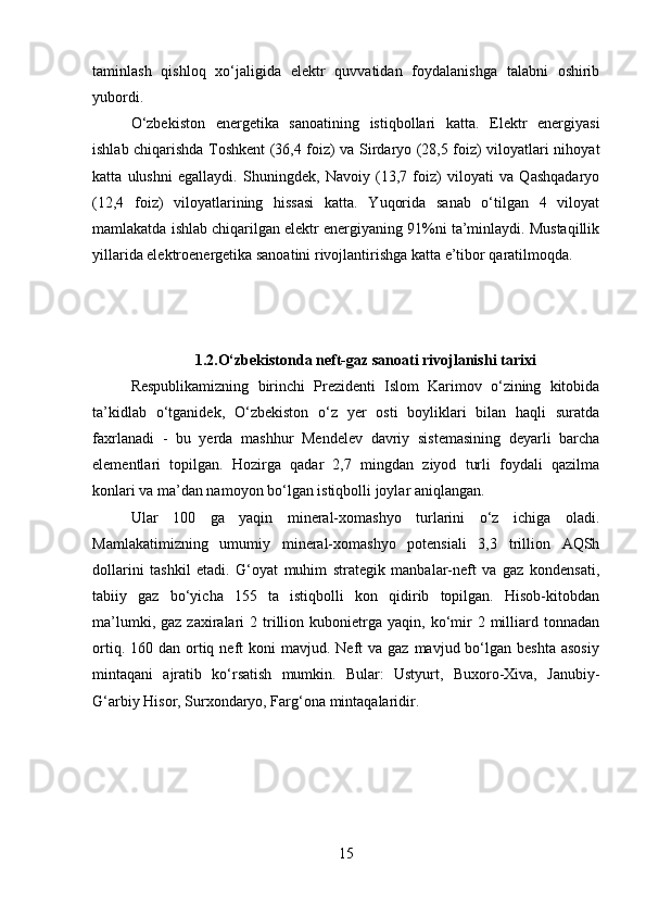 taminlash   qishloq   xo‘jaligida   elektr   quvvatidan   foydalanishga   talabni   oshirib
yubordi. 
O‘zbekiston   energetika   sanoatining   istiqbollari   katta.   Elektr   energiyasi
ishlab chiqarishda Toshkent (36,4 foiz) va Sirdaryo (28,5 foiz) viloyatlari nihoyat
katta   ulushni   egallaydi.   Shuningdek,   Navoiy   (13,7   foiz)   viloyati   va   Qashqadaryo
(12,4   foiz)   viloyatlarining   hissasi   katta.   Yuqorida   sanab   o‘tilgan   4   viloyat
mamlakatda ishlab chiqarilgan elektr energiyaning 91%ni ta’minlaydi. Mustaqillik
yillarida elektroenergetika sanoatini rivojlantirishga katta e’tibor qaratilmoqda. 
1.2.O‘zbekistonda neft-gaz sanoati rivojlanishi tarixi
Respublikamizning   birinchi   Prezidenti   Islom   Karimov   o‘zining   kitobida
ta’kidlab   o‘tganidek,   O‘zbekiston   o‘z   yer   osti   boyliklari   bilan   haqli   suratda
faxrlanadi   -   bu   yerda   mashhur   Mendelev   davriy   sistemasining   deyarli   barcha
elementlari   topilgan.   Hozirga   qadar   2,7   mingdan   ziyod   turli   foydali   qazilma
konlari va ma’dan namoyon bo‘lgan istiqbolli joylar aniqlangan. 
Ular   100   ga   yaqin   mineral-xomashyo   turlarini   o‘z   ichiga   oladi.
Mamlakatimizning   umumiy   mineral-xomashyo   potensiali   3,3   trillion   AQSh
dollarini   tashkil   etadi.   G‘oyat   muhim   strategik   manbalar-neft   va   gaz   kondensati,
tabiiy   gaz   bo‘yicha   155   ta   istiqbolli   kon   qidirib   topilgan.   Hisob-kitobdan
ma’lumki,  gaz   zaxiralari  2  trillion  kubonietrga  yaqin,  ko‘mir  2  milliard  tonnadan
ortiq.  160 dan  ortiq  neft   koni  mavjud.  Neft  va  gaz  mavjud bo‘lgan beshta   asosiy
mintaqani   ajratib   ko‘rsatish   mumkin.   Bular:   Ustyurt,   Buxoro-Xiva,   Janubiy-
G‘arbiy Hisor, Surxondaryo, Farg‘ona mintaqalaridir. 
15 