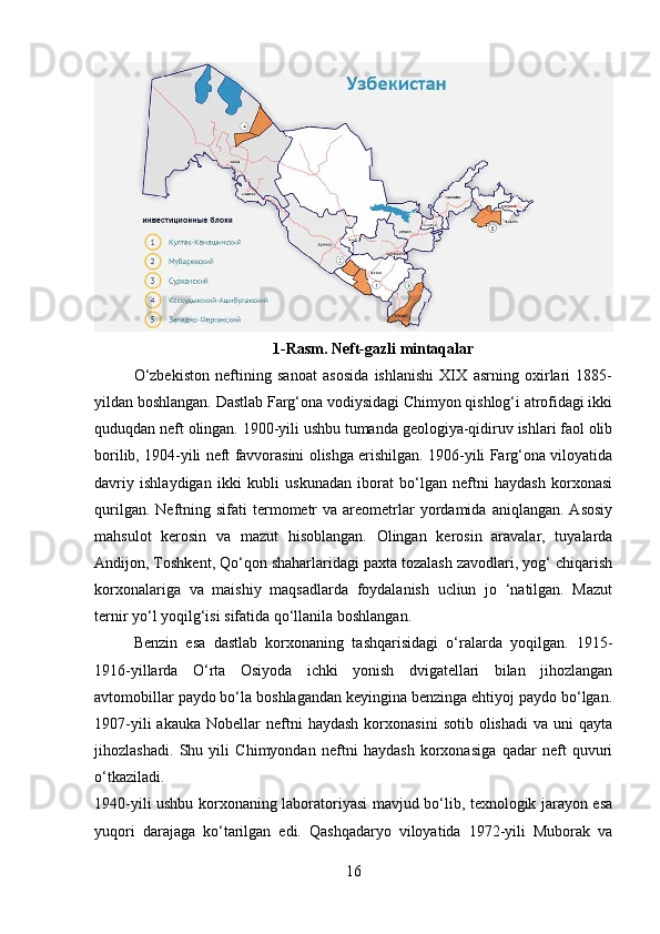 1-Rasm. Neft-gazli mintaqalar
O‘zbekiston   neftining   sanoat   asosida   ishlanishi   XIX   asrning   oxirlari   1885-
yildan boshlangan. Dastlab Farg‘ona vodiysidagi Chimyon qishlog‘i atrofidagi ikki
quduqdan neft olingan. 1900-yili ushbu tumanda geologiya-qidiruv ishlari faol olib
borilib, 1904-yili neft favvorasini olishga erishilgan. 1906-yili Farg‘ona viloyatida
davriy   ishlaydigan   ikki   kubli   uskunadan   iborat   bo‘lgan   neftni   haydash   korxonasi
qurilgan.  Neftning  sifati  termometr  va  areometrlar   yordamida  aniqlangan.   Asosiy
mahsulot   kerosin   va   mazut   hisoblangan.   Olingan   kerosin   aravalar,   tuyalarda
Andijon, Toshkent, Qo‘qon shaharlaridagi paxta tozalash zavodlari, yog‘ chiqarish
korxonalariga   va   maishiy   maqsadlarda   foydalanish   ucliun   jo   ‘natilgan.   Mazut
ternir yo‘l yoqilg‘isi sifatida qo‘llanila boshlangan. 
Benzin   esa   dastlab   korxonaning   tashqarisidagi   o‘ralarda   yoqilgan.   1915-
1916-yillarda   O‘rta   Osiyoda   ichki   yonish   dvigatellari   bilan   jihozlangan
avtomobillar paydo bo‘la boshlagandan keyingina benzinga ehtiyoj paydo bo‘lgan.
1907-yili  akauka   Nobellar  neftni  haydash   korxonasini   sotib  olishadi   va  uni   qayta
jihozlashadi.   Shu   yili   Chimyondan   neftni   haydash   korxonasiga   qadar   neft   quvuri
o‘tkaziladi.  
1940-yili ushbu korxonaning laboratoriyasi mavjud bo‘lib, texnologik jarayon esa
yuqori   darajaga   ko‘tarilgan   edi.   Qashqadaryo   viloyatida   1972-yili   Muborak   va
16 