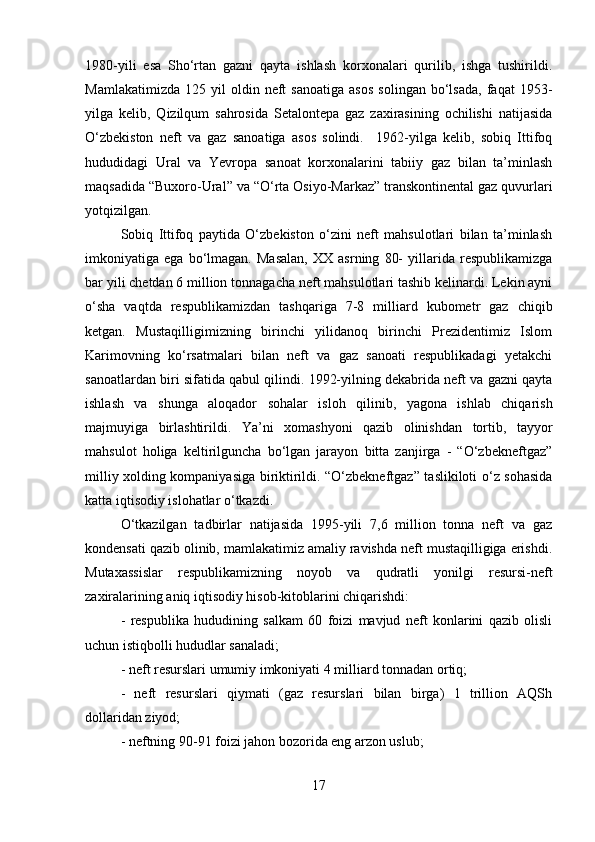 1980-yili   esa   Sho‘rtan   gazni   qayta   ishlash   korxonalari   qurilib,   ishga   tushirildi.
Mamlakatimizda   125   yil   oldin  neft   sanoatiga   asos   solingan   bo‘lsada,   faqat   1953-
yilga   kelib,   Qizilqum   sahrosida   Setalontepa   gaz   zaxirasining   ochilishi   natijasida
O‘zbekiston   neft   va   gaz   sanoatiga   asos   solindi.     1962-yilga   kelib,   sobiq   Ittifoq
hududidagi   Ural   va   Yevropa   sanoat   korxonalarini   tabiiy   gaz   bilan   ta’minlash
maqsadida “Buxoro-Ural” va “O‘rta Osiyo-Markaz” transkontinental gaz quvurlari
yotqizilgan. 
Sobiq   Ittifoq   paytida   O‘zbekiston   o‘zini   neft   mahsulotlari   bilan   ta’minlash
imkoniyatiga   ega   bo‘lmagan.   Masalan,   XX   asrning   80-   yillarida   respublikamizga
bar yili chetdan 6 million tonnagacha neft mahsulotlari tashib kelinardi. Lekin ayni
o‘sha   vaqtda   respublikamizdan   tashqariga   7-8   milliard   kubometr   gaz   chiqib
ketgan.   Mustaqilligimizning   birinchi   yilidanoq   birinchi   Prezidentimiz   Islom
Karimovning   ko‘rsatmalari   bilan   neft   va   gaz   sanoati   respublikadagi   yetakchi
sanoatlardan biri sifatida qabul qilindi. 1992-yilning dekabrida neft va gazni qayta
ishlash   va   shunga   aloqador   sohalar   isloh   qilinib,   yagona   ishlab   chiqarish
majmuyiga   birlashtirildi.   Ya’ni   xomashyoni   qazib   olinishdan   tortib,   tayyor
mahsulot   holiga   keltirilguncha   bo‘lgan   jarayon   bitta   zanjirga   -   “O‘zbekneftgaz”
milliy xolding kompaniyasiga biriktirildi. “O‘zbekneftgaz” taslikiloti o‘z sohasida
katta iqtisodiy islohatlar o‘tkazdi. 
O‘tkazilgan   tadbirlar   natijasida   1995-yili   7,6   million   tonna   neft   va   gaz
kondensati qazib olinib, mamlakatimiz amaliy ravishda neft mustaqilligiga erishdi.
Mutaxassislar   respublikamizning   noyob   va   qudratli   yonilgi   resursi-neft
zaxiralarining aniq iqtisodiy hisob-kitoblarini chiqarishdi: 
-   respublika   hududining   salkam   60   foizi   mavjud   neft   konlarini   qazib   olisli
uchun istiqbolli hududlar sanaladi; 
- neft resurslari umumiy imkoniyati 4 milliard tonnadan ortiq; 
-   neft   resurslari   qiymati   (gaz   resurslari   bilan   birga)   1   trillion   AQSh
dollaridan ziyod; 
- neftning 90-91 foizi jahon bozorida eng arzon uslub; 
17 