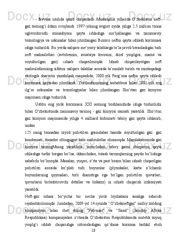 -   favvora   usulida   qazib   chiqariladi.   Mustaqillik   yillarida   O‘zbekiston   neft-
gaz tarmog‘i  ildam  rivojlandi.  1997-yilning avgust  oyida  yiliga 2,5 million tonna
uglevodorodli   xomashyoni   qayta   ishlashga   mo‘ljallangan   va   zamonaviy
texnologiya va uskunalar bilan jihozlangan Buxoro neftni qayta ishlash korxonasi
ishga tushirildi. Bu yerda xalqaro me’yoriy talablarga to‘la javob beraoladigan turli
neft   mahsulotlari   (avtobenzin,   aviatsiya   kerosini,   dizel   yoqilgisi,   mazut   va
suyultirilgan   gaz)   ishiab   chiqarilmoqda.   Ishiab   chiqarilayotgan   neft
mahsulotlarining   sifatini   xalqaro   talablar   asosida   ta’minlab   turish   va   mintaqadagi
ekologik   sharoitni   yaxshilash   maqsadida,   2000-yili   Farg‘ona   neftni   qayta   ishlash
korxonasi   qaytadan   jihozlandi.   Yurtboshimizning   tashabbusi   bilan   2001-yili   eng
ilg‘or   uskunalar   va   texnologiyalar   bilan   jihozlangan   Sho‘rtan   gaz   kimyosi
majmuasi ishga tushirildi.
Ushbu   eng   yirik   korxonani   XXI   asrning   boshlanishida   isliga   tushirilishi
bilan   O‘zbekistonda   zamonaviy   tarmoq   -   gaz   kimyosi   sanoati   yaratildi.   Sho‘rton
gaz   kimyosi   majmuasida   yiliga   4   milliard   kubometr   tabiiy   gaz   qayta   ishlanib,
undan  
125   ming   tonnadan   ziyod   polietilen   granulalari   hamda   suyultirilgan   gaz.   gaz
kondensati, donador oltingugurt kabi mahsulotlar olinnioqda. Mamlakatimizda gaz
kimyosi   tarmogMning   yaratilishi,   birinchidan,   tabiiy   gazni   chuqurroq   qayta
ishlashga turtki bergan bo‘lsa, ikkinchidan, tutash tarmoqlarning paydo bo‘lishiga
sababchi bo‘lmoqda. Masalan, yuqori, o‘rta va past bosim bilan ishiab chiqarilgan
polietilen   asosida   ko‘plab   turli   buyumlar   (plyonkalar,   katta   o‘lchamli
buyumlarning   quymalari,   turli   diametrga   ega   bo‘lgan   polietilen   quvurlari,
quvurlarni   birlashtiruvchi   detallar   va   hokazo)   ni   ishiab   chiqarish   imkoniyati
yaratildi.  
Neft-gaz   sohasi   bo‘yicha   bir   necha   yirik   loyihalami   amalga   oshirish
rejalashtirilmoqda.  Jumladan,  2009-yil  14-iyunda “O‘zbekneftgaz”  milliy xolding
kompaniyasi   bilan   chet   elning   “Petronas”   va   “Sasol”   (Janubiy   Afrika
Respublikasi)   kompaniyalari   o‘rtasida   O‘zbekiston   Respublikasida   sintetik   suyuq
yoqilg‘i   ishlab   chiqarishga   ixtisoslashgan   qo‘shma   korxona   tashkil   etish
18 