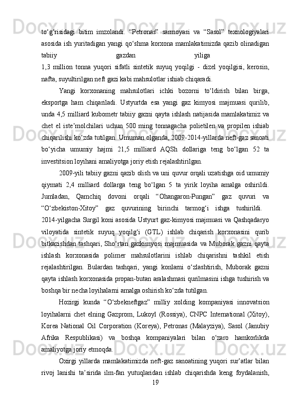 to‘g‘risidagi   bitim   imzolandi.   “Petronas”   sarmoyasi   va   “Sasol”   texnologiyalari
asosida  ish yuritadigan yangi  qo‘shma korxona mamlakatimizda qazib olinadigan
tabiiy   gazdan   yiliga  
1,3   million   tonna   yuqori   sifatli   sintetik   suyuq   yoqilgi   -   dizel   yoqilgisi,   kerosin,
nafta, suyultirilgan neft gazi kabi mahsulotlar ishiab chiqaradi. 
Yangi   korxonaning   mahsulotlari   ichki   bozorni   to‘ldirish   bilan   birga,
eksportga   ham   chiqariladi.   Ustyurtda   esa   yangi   gaz   kimyosi   majmuasi   qurilib,
unda 4,5 milliard kubometr tabiiy gazni qayta ishlash natijasida mamlakatimiz va
chet   el   iste’molchilari   uchun   500   ming   tonnagacha   polietilen   va   propilen   ishiab
chiqarilishi ko‘zda tutilgan. Umuman olganda, 2009-2014-yillarda neft-gaz sanoati
bo‘yicha   umumiy   hajmi   21,5   milliard   AQSh   dollariga   teng   bo‘lgan   52   ta
investitsion loyihani amaliyotga joriy etish rejalashtirilgan. 
2009-yili tabiiy gazni qazib olish va uni quvur orqali uzatishga oid umumiy
qiymati   2,4   milliard   dollarga   teng   bo‘lgan   5   ta   yirik   loyiha   amalga   oshirildi.
Jumladan,   Qamchiq   dovoni   orqali   “Ohangaron-Pungan”   gaz   quvuri   va
“O‘zbekiston-Xitoy”   gaz   quvurining   birinchi   tarmog‘i   ishga   tushirildi.  
2014-yilgacha Surgil koni asosida Ustyurt gaz-kimyosi majmuasi va Qashqadaryo
viloyatida   sintetik   suyuq   yoqilg‘i   (GTL)   ishlab   chiqarish   korxonasini   qurib
bitkazishdan   tashqari,   Sho‘rtan   gazkimyosi   majmuasida   va   Muborak   gazni   qayta
ishlash   korxonasida   polimer   mahsulotlarini   ishlab   chiqarishni   tashkil   etish
rejalashtirilgan.   Bulardan   tashqari,   yangi   konlarni   o‘zlashtirish,   Muborak   gazni
qayta ishlash korxonasida propan-butan aralashmasi qurilmasini ishga tushirish va
boshqa bir necha loyihalarni amalga oshirish ko‘zda tutilgan. 
Hozirgi   kunda   “O‘zbekneftgaz”   milliy   xolding   kompaniyasi   innovatsion
loyihalarni   chet   elning   Gazprom,   Lukoyl   (Rossiya),   CNPC   International   (Xitoy),
Korea   National   Oil   Corporation   (Koreya),   Petronas   (Malayziya),   Sasol   (Janubiy
Afrika   Respublikasi)   va   boshqa   kompaniyalari   bilan   o‘zaro   hamkorlikda
amaliyotga joriy etmoqda. 
Oxirgi   yillarda   mamlakatimizda   neft-gaz   sanoatining   yuqori   sur’atlar   bilan
rivoj   lanishi   ta’sirida   ilm-fan   yutuqlaridan   ishlab   chiqarishda   keng   foydalanish,
19 