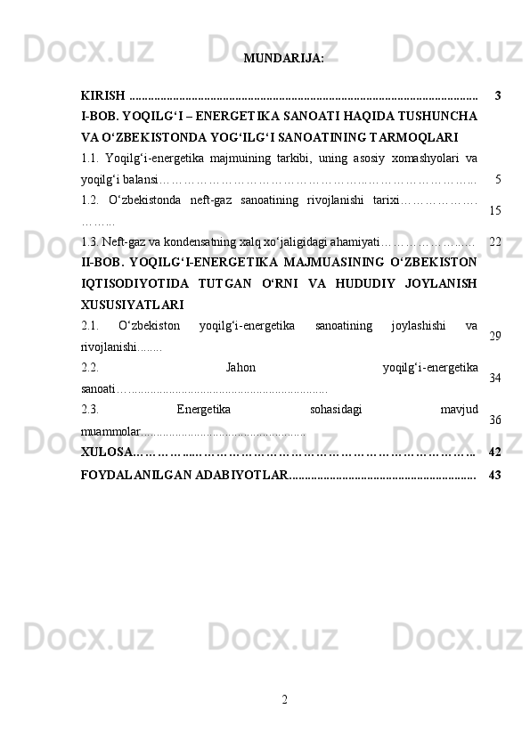 MUNDARIJA:
KIRISH ................................................................................................................ 3
I-BOB. YOQILG‘I – ENERGETIKA SANOATI HAQIDA TUSHUNCHA
VA O‘ZBEKISTONDA YOG‘ILG‘I SANOATINING TARMOQLARI
1.1.   Yoqilg‘i-energetika   majmuining   tarkibi,   uning   asosiy   xomashyolari   va
yoqilg‘i balansi …………………………………………...……………………... 5
1.2.   O‘zbekistonda   neft-gaz   sanoatining   rivojlanishi   tarixi ……………….
……... 15
1.3.   Neft-gaz va kondensatning xalq xo‘jaligidagi ahamiyati………………...… 22
II-BOB.   YOQILG‘I-ENERGETIKA   MAJMUASINING   O‘ZBEKISTON
IQTISODIYOTIDA   TUTGAN   O‘RNI   VA   HUDUDIY   JOYLANISH
XUSUSIYATLARI
2.1.   O‘zbekiston   yoqilg‘i-energetika   sanoatining   joylashishi   va
rivojlanishi........ 29
2.2.   Jahon   yoqilg‘i-energetika
sanoati …................................................................ 34
2.3.   Energetika   sohasidagi   mavjud
muammolar..................................................... 36
XULOSA…………...…………………………………………………………... 42
FOYDALANILGAN ADABIYOTLAR............................................................ 43
2 