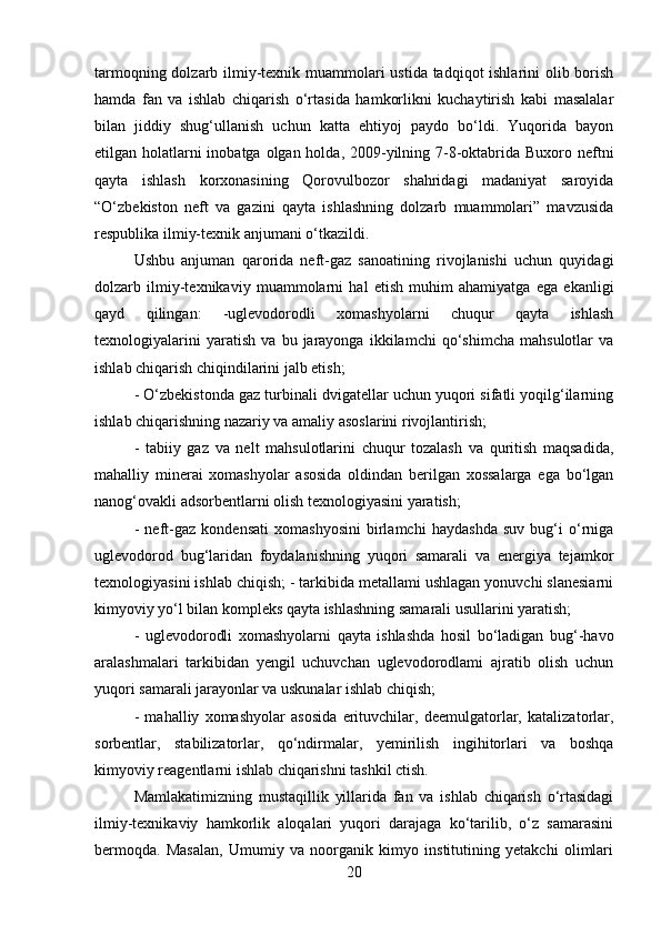 tarmoqning dolzarb ilmiy-texnik muammolari ustida tadqiqot  ishlarini  olib borish
hamda   fan   va   ishlab   chiqarish   o‘rtasida   hamkorlikni   kuchaytirish   kabi   masalalar
bilan   jiddiy   shug‘ullanish   uchun   katta   ehtiyoj   paydo   bo‘ldi.   Yuqorida   bayon
etilgan holatlarni inobatga olgan holda, 2009-yilning 7-8-oktabrida Buxoro neftni
qayta   ishlash   korxonasining   Qorovulbozor   shahridagi   madaniyat   saroyida
“O‘zbekiston   neft   va   gazini   qayta   ishlashning   dolzarb   muammolari”   mavzusida
respublika ilmiy-texnik anjumani o‘tkazildi. 
Ushbu   anjuman   qarorida   neft-gaz   sanoatining   rivojlanishi   uchun   quyidagi
dolzarb   ilmiy-texnikaviy   muammolarni   hal   etish   muhim   ahamiyatga   ega   ekanligi
qayd   qilingan:   -uglevodorodli   xomashyolarni   chuqur   qayta   ishlash
texnologiyalarini   yaratish   va   bu   jarayonga   ikkilamchi   qo‘shimcha   mahsulotlar   va
ishlab chiqarish chiqindilarini jalb etish; 
- O‘zbekistonda gaz turbinali dvigatellar uchun yuqori sifatli yoqilg‘ilarning
ishlab chiqarishning nazariy va amaliy asoslarini rivojlantirish; 
-   tabiiy   gaz   va   nelt   mahsulotlarini   chuqur   tozalash   va   quritish   maqsadida,
mahalliy   minerai   xomashyolar   asosida   oldindan   berilgan   xossalarga   ega   bo‘lgan
nanog‘ovakli adsorbentlarni olish texnologiyasini yaratish; 
-   neft-gaz   kondensati   xomashyosini   birlamchi   haydashda   suv   bug‘i   o‘rniga
uglevodorod   bug‘laridan   foydalanishning   yuqori   samarali   va   energiya   tejamkor
texnologiyasini ishlab chiqish; - tarkibida metallami ushlagan yonuvchi slanesiarni
kimyoviy yo‘l bilan kompleks qayta ishlashning samarali usullarini yaratish; 
-   uglevodorodli   xomashyolarni   qayta   ishlashda   hosil   bo‘ladigan   bug‘-havo
aralashmalari   tarkibidan   yengil   uchuvchan   uglevodorodlami   ajratib   olish   uchun
yuqori samarali jarayonlar va uskunalar ishlab chiqish; 
-   mahalliy   xomashyolar   asosida   erituvchilar,   deemulgatorlar,   katalizatorlar,
sorbentlar,   stabilizatorlar,   qo‘ndirmalar,   yemirilish   ingihitorlari   va   boshqa
kimyoviy reagentlarni ishlab chiqarishni tashkil ctish. 
Mamlakatimizning   mustaqillik   yillarida   fan   va   ishlab   chiqarish   o‘rtasidagi
ilmiy-texnikaviy   hamkorlik   aloqalari   yuqori   darajaga   ko‘tarilib,   o‘z   samarasini
bermoqda.   Masalan,   Umumiy   va   noorganik   kimyo   institutining   yetakchi   olimlari
20 