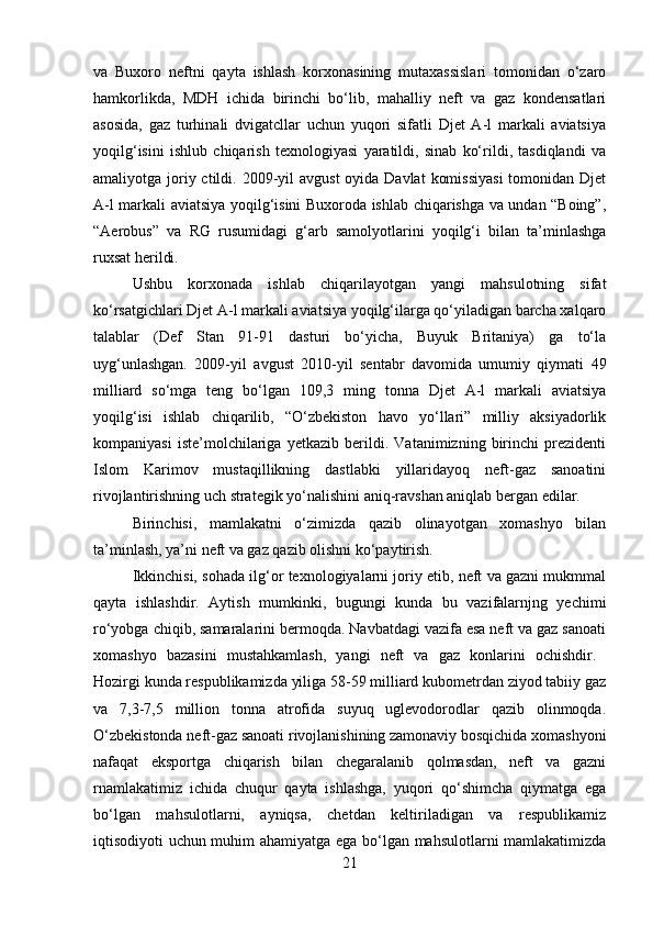 va   Buxoro   neftni   qayta   ishlash   korxonasining   mutaxassislari   tomonidan   o‘zaro
hamkorlikda,   MDH   ichida   birinchi   bo‘lib,   mahalliy   neft   va   gaz   kondensatlari
asosida,   gaz   turhinali   dvigatcllar   uchun   yuqori   sifatli   Djet   A-l   markali   aviatsiya
yoqilg‘isini   ishlub   chiqarish   texnologiyasi   yaratildi,   sinab   ko‘rildi,   tasdiqlandi   va
amaliyotga joriy ctildi. 2009-yil  avgust  oyida Davlat  komissiyasi  tomonidan Djet
A-l markali aviatsiya yoqilg‘isini Buxoroda ishlab chiqarishga va undan “Boing”,
“Aerobus”   va   RG   rusumidagi   g‘arb   samolyotlarini   yoqilg‘i   bilan   ta’minlashga
ruxsat herildi. 
Ushbu   korxonada   ishlab   chiqarilayotgan   yangi   mahsulotning   sifat
ko‘rsatgichlari Djet A-l markali aviatsiya yoqilg‘ilarga qo‘yiladigan barcha xalqaro
talablar   (Def   Stan   91-91   dasturi   bo‘yicha,   Buyuk   Britaniya)   ga   to‘la
uyg‘unlashgan.   2009-yil   avgust   2010-yil   sentabr   davomida   umumiy   qiymati   49
milliard   so‘mga   teng   bo‘lgan   109,3   ming   tonna   Djet   A-l   markali   aviatsiya
yoqilg‘isi   ishlab   chiqarilib,   “O‘zbekiston   havo   yo‘llari”   milliy   aksiyadorlik
kompaniyasi   iste’molchilariga   yetkazib   berildi.   Vatanimizning   birinchi   prezidenti
Islom   Karimov   mustaqillikning   dastlabki   yillaridayoq   neft-gaz   sanoatini
rivojlantirishning uch strategik yo‘nalishini aniq-ravshan aniqlab bergan edilar. 
Birinchisi,   mamlakatni   o‘zimizda   qazib   olinayotgan   xomashyo   bilan
ta’minlash, ya’ni neft va gaz qazib olishni ko‘paytirish. 
Ikkinchisi, sohada ilg‘or texnologiyalarni joriy etib, neft va gazni mukmmal
qayta   ishlashdir.   Aytish   mumkinki,   bugungi   kunda   bu   vazifalarnjng   yechimi
ro‘yobga chiqib, samaralarini bermoqda. Navbatdagi vazifa esa neft va gaz sanoati
xomashyo   bazasini   mustahkamlash,   yangi   neft   va   gaz   konlarini   ochishdir.  
Hozirgi kunda respublikamizda yiliga 58-59 milliard kubometrdan ziyod tabiiy gaz
va   7,3-7,5   million   tonna   atrofida   suyuq   uglevodorodlar   qazib   olinmoqda.
O‘zbekistonda neft-gaz sanoati rivojlanishining zamonaviy bosqichida xomashyoni
nafaqat   eksportga   chiqarish   bilan   chegaralanib   qolmasdan,   neft   va   gazni
rnamlakatimiz   ichida   chuqur   qayta   ishlashga,   yuqori   qo‘shimcha   qiymatga   ega
bo‘lgan   mahsulotlarni,   ayniqsa,   chetdan   keltiriladigan   va   respublikamiz
iqtisodiyoti uchun muhim ahamiyatga ega bo‘lgan mahsulotlarni mamlakatimizda
21 