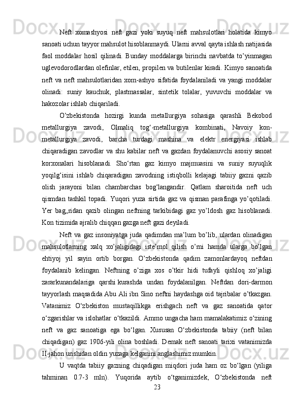 Neft   xomashyosi   neft   gazi   yoki   suyuq   neft   mahsulotlari   holatida   kimyo
sanoati uchun tayyor mahsulot hisoblanmaydi. Ularni avval qayta ishlash natijasida
faol   moddalar   hosil   qilinadi.   Bunday   moddalarga   birinchi   navbatda   tо’yinmagan
uglevodorodlardan olefinlar, etilen, propilen va butilenlar kiradi. Kimyo sanoatida
neft   va   neft   mahsulotlaridan   xom-ashyo   sifatida   foydalaniladi   va   yangi   moddalar
olinadi:   suniy   kauchuk,   plastmassalar,   sintetik   tolalar,   yuvuvchi   moddalar   va
hakozolar ishlab chiqariladi. 
О’zbekistonda   hozirgi   kunda   metallurgiya   sohasiga   qarashli   Bekobod
metallurgiya   zavodi,   Olmaliq   tog‘-metallurgiya   kombinati,   Navoiy   kon-
metallurgiya   zavodi,   barcha   turdagi   mashina   va   elektr   energiyasi   ishlab
chiqaradigan  zavodlar   va  shu   kabilar  neft   va  gazdan   foydalanuvchi   asosiy   sanoat
korxonalari   hisoblanadi.   Sho‘rtan   gaz   kimyo   majmuasini   va   suniy   suyuqlik
yoqilg‘isini   ishlab   chiqaradigan   zavodning   istiqbolli   kelajagi   tabiiy   gazni   qazib
olish   jarayoni   bilan   chambarchas   bog‘langandir.   Qatlam   sharoitida   neft   uch
qismdan   tashkil   topadi.   Yuqori   yuza   sirtida   gaz   va   qisman   parafinga   yо’qotiladi.
Yer   bag„ridan   qazib   olingan   neftning   tarkibidagi   gaz   yо’ldosh   gaz   hisoblanadi.
Kon tizimida ajralib chiqqan gazga neft gazi deyiladi. 
Neft   va   gaz   insoniyatga   juda   qadimdan   ma’lum   bо’lib,   ulardan   olinadigan
mahsulotlarning   xalq   xо’jaligidagi   iste’mol   qilish   о’rni   hamda   ularga   bо’lgan
ehtiyoj   yil   sayin   ortib   borgan.   О’zbekistonda   qadim   zamonlardayoq   neftdan
foydalanib   kelingan.   Neftning   о’ziga   xos   о’tkir   hidi   tufayli   qishloq   xо’jaligi
zararkunandalariga   qarshi   kurashda   undan   foydalanilgan.   Neftdan   dori-darmon
tayyorlash maqsadida Abu Ali ibn Sino neftni haydashga oid tajribalar о’tkazgan.
Vatanimiz   O‘zbekiston   mustaqillikga   erishgach   neft   va   gaz   sanoatida   qator
o‘zgarishlar va islohatlar o‘tkazildi. Ammo ungacha ham mamalakatimiz o‘zining
neft   va   gaz   sanoatiga   ega   bo‘lgan.   Xususan   O‘zbekistonda   tabiiy   (neft   bilan
chiqadigan)   gaz   1906-yili   olina   boshladi.   Demak   neft   sanoati   tarixi   vatanimizda
II - jahon urishidan oldin yuzaga kelganini anglashimiz mumkin. 
U   vaqtda   tabiiy   gazning   chiqadigan   miqdori   juda   ham   oz   bo‘lgan   (yiliga
tahminan   0.7-3   mln).   Yuqorida   aytib   o‘tganimizdek,   O‘zbekistonda   neft
23 