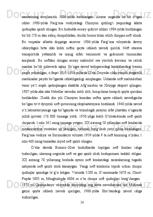 sanoatining   rivojlanishi   1906-yilda   boshlangan.   Ammo   ungacha   bo‘lib   o‘tgan
ishlar   1900-yilda   Farg‘ona   vodiysidagi   Chimyon   qishlog‘i   yaqinidagi   ikkita
quduqdan qazib olingan. Bu hududda asosiy qidiruv ishlari 1904-yilda boshlangan
bo‘lib 270 m dan oshiq chuqurlikdan, kuchli bosim bilan otilib chiqqan neft olindi.
Bu   voqealar   albatta   diqqatga   sazovor.   1906-yilda   Farg‘ona   viloyatida   davriy
ishlaydigan   bitta   ikki   kubli   neftni   qayta   ishlash   zavodi   qurildi.   Neft   otarava
transportida   yetkazildi   va   uning   sifati   termometr   va   gidrometr   tomonidan
aniqlandi.   Bu   neftdan   olingan   asosiy   mahsulot   esa   yoritish   kerosini   va   isitish
manbai bo‘lib qolaverdi xalos. So‘ngra zavod tashqarisidagi kovaklaridagi benzin
yoqib yuborilgan, u faqat 1915-1916-yillarda O‘rta Osiyoda ichki yonish dvigatelli
mashinalar paydo bo‘lganda ishlatilganligi aniqlangan. Ushanda neft mahsulotlari
temir   yo‘l   orqali   qadoqlangan   shaklda   Afg‘oniston   va   Xitoyga   eksport   qilingan.
1907-yilda aka-uka Nobellar zavodni sotib olib, bosqichma-bosqich qayta qurishni
boshladilar.   Xuddi   shu   yili   Chimyon   konidan   neftni   qayta   ishlash   zavodigacha
bo‘lgan to‘rt dyuymli neft quvurining ekspluatatsiyasi boshlandi. 1940-yilda zavod
o‘z laboratoriyasiga ega bo‘lganida va texnologik jarayon sifat jihatdan o‘sganida
yillik   quvvati   176   000   tonnaga   yetdi.   1950-yilga   kelib   О’zbekistonda   neft   qazib
chiqarish 1 mln 342 ming tonnaga yetgan. XX asrning 50 yillaridan neft konlarida
mexanizatsiya  vositalari  qо’llanilgan, turbinali  burg‘ilash  joriy qilina boshlangan.
Farg‘ona vodiysi va Surxondaryo viloyati 1959-yilda 9 ta neft konining о’zidan 1
mln 460 ming tonnadan ziyod neft qazib olingan.    
О’sha   davrda   Buxoro–Xiva   hududlarida   topilgan   neft   konlari   ishga
tushirilgan, ularning negizida neft va gaz qazib olish boshqarmasi  tashkil  etilgan.
XX   asrning   70   yillarning   boshida   ayrim   neft   konlaridagi   zaxiralarning   tugashi
natijasida   neft   qazib   olish   kamaygan.   Yangi   neft   konlarini   topish   uchun   chuqur
quduqlar  qazishga  tо’g‘ri kelgan. Voruxda 5200 m, G‘umxonada 5670 m, Chust-
Popda   5805   m,   Mingbuloqda   6006   m   о’ta   chuqur   neft   quduqlari   burg‘ilangan.  
1972-yil   Qashqadaryo   viloyatida   dunyodagi   eng   katta   zavodlaridan   biri   Muborak
gazni   qayta   ishlash   zavodi   qurilgan,   1980-yilda   Sho‘rtandagi   zavod   ishga
tushurilgan. 
24 