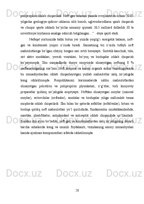 polipropilen ishlab chiqariladi. Neft-gaz sohasini yanada rivojlantirish uchun 2030-
yilgacha   geologiya-qidiruv   ishlarini   olib   borish,   uglevodorodlarni   qazib   chiqarish
va   chuqur   qayta   ishlash   bo yicha   umumiy   qiymati   36,5   milliard   dollarlik   30   taʻ
investitsiya loyihasini amalga oshirish belgilangan…”. -deya qayd etadi. 
Nafaqat   yurtimizda  balki   butun  yer   yuzida  yoqilg‘i   energetik   balansi,   neft-
gaz   va   kondensati   yuqori   o‘rinda   turadi.   Sanoatning   tez   o‘sishi   tufayli   neft
mahsulotlariga bo‘lgan ehtiyoj borgan sari ortib borayapti. Sintetik kauchuk, tola,
sirt   aktiv   moddalari,   yuvish   vositalari,   bo‘yoq   va   boshqalar   ishlab   chiqarish
ko‘paymoqda.   Shu   maqsadlarda   dunyo   miqyosida   olinayotgan   neftning   8   %
sarflanayotganligi ma’lum. Neft kimyosi va asosiy organik sintez texnologiyasida
bu   xomashyolardan   ishlab   chiqarilayotgan   yuzlab   mahsulotlar   xalq   xo‘jaligida
keng   ishlatilmoqda.   Respublikamiz   korxonalarida   ushbu   mahsulotlardan
olinayotgan   polietilen   va   polipropilen   plyonkalari,   o‘g‘itlar,   turli   kimyoviy
preparatlar   qishloq   xo‘jaligida   asqotyapti.   Neftdan   olinayotgan   moylar   (mineral
moylar),   erituvchilar   (nefraslar),   smolalar   va   boshqalar   yiliga   millionlab   tonna
miqdorda ishlab chiqariladi. Shu bilan bir qatorda asfaltlar (asfaltenlar), bitum va
boshqa   qoldiq   neft   mahsulotlari   yo‘l   qurilishida,   fundamentni   mustahkamlashda,
mastika,   plastifikator,   antioksidant   va   antiseptik   ishlab   chiqarishda   qo‘llaniladi.
Bundan shu ayon bo‘ladiki, neft-gaz va kondensatlardan xalq xo‘jaligining deyarli
barcha   sohalarida   keng   va   unumli   foydalanib,   texnikaning   asosiy   xomashyolari
hamda ajralmas komponentlari sifatida ishlatilmoqda. 
26 