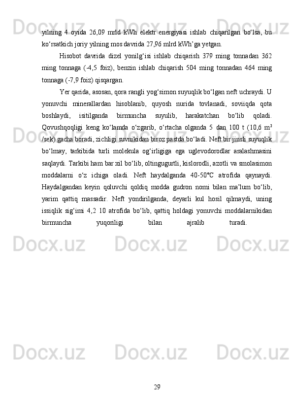 yilning   4   oyida   26,09   mrld   kWh   elektr   energiyasi   ishlab   chiqarilgan   bo‘lsa,   bu
ko‘rsatkich joriy yilning mos davrida 27,96 mlrd kWh’ga yetgan.
Hisobot   davrida   dizel   yonilg‘isi   ishlab   chiqarish   379   ming   tonnadan   362
ming   tonnaga   (-4,5   foiz),   benzin   ishlab   chiqarish   504   ming   tonnadan   464   ming
tonnaga (-7,9 foiz) qisqargan.
Yer qarida, asosan, qora rangli yog‘simon suyuqlik bo‘lgan neft uchraydi. U
yonuvchi   minerallardan   hisoblanib,   quyosh   nurida   tovlanadi,   soviiqda   qota
boshlaydi,   isitilganda   birmuncha   suyulib,   harakatchan   bo‘lib   qoladi.
Qovushqoqligi   keng   ko‘lamda   o‘zgarib,   o‘rtacha   olganda   5   dan   100   t   (10,6   m 2
/sek) gacha boradi, zichligi suvnikidan biroz pastda bo‘ladi. Neft bir jinsli suyuqlik
bo‘lmay,   tarkibida   turli   molekula   og‘irligiga   ega   uglevodorodlar   aralashmasini
saqlaydi. Tarkibi ham bar xil bo‘lib, oltingugurtli, kislorodli, azotli va smolasimon
moddalarni   o‘z   ichiga   oladi.   Neft   haydalganda   40-50°C   atrofida   qaynaydi.
Haydalgandan   keyin   qoluvchi   qoldiq   modda   gudron   nomi   bilan   ma’lum   bo‘lib,
yarim   qattiq   massadir.   Neft   yondirilganda,   deyarli   kul   hosil   qilmaydi,   uning
issiqlik   sig‘imi   4,2   10   atrofida   bo‘lib,   qattiq   holdagi   yonuvchi   moddalarnikidan
birmuncha   yuqoriligi   bilan   ajralib   turadi.  
29 